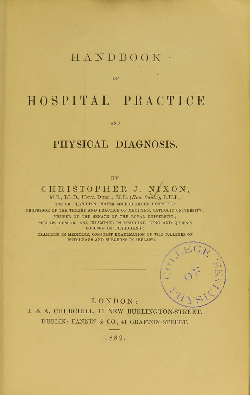 OF HOSPITAL PEACTICE PKOFESSOB OF THE THEORY AND PRACTICE OF MEDICINE, CATHOLIC UNIVERSITY ; MEMBER. OF THE SENATE OF THE ROYAL UNIVERSITY ; FELLOW, CENSOR, AND EXAMINER IN MEDICINE, KING AND QUEEN’S COLLEGE OF PHYSICIANS ; EXAMINER IN MEDICINE, CONJOINT EXAMINATION OF THE COLLEGES OF PHYSICIANS AND SURGEONS IN IRELAND. J. & A. CPIUECHILL, 11 NEW BUELINGTON-STEEET. DUBLIN; FANNIN & CO., 41 GRAFTON-STKEET. AND PHYSICAL DIAGNOSIS. BY SENIOR PHYSICIAN, MATER MISEEICORDIiE HOSPITAL ; LONDON: 1889