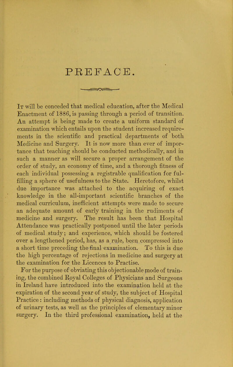 PREFACE. It will be conceded that medical education, after the Medical Enactment of 1886, is passing through a period of transition. An attempt is being made to create a uniform standard of examination which entails upon the student increased require- ments in the scientific and practical departments of both Medicine and Surgery. It is now more than ever of impor- tance that teaching should be conducted methodically, and in such a manner as will secure a proper arrangement of the order of study, an economy of time, and a thorough fitness of each individual possessing a registrable qualification for ful- filling a sphere of usefulness to the State. Heretofore, whilst due importance was attached to the acquiring of exact knowledge in the all-important scientific branches of the medical curriculum, inefficient attempts were made to secure an adequate amount of early training in the rudiments of medicine and surgery. The result has been that Hospital Attendance was practically postponed until the later periods of medical study; and experience, which should be fostered over a lengthened period, has, as a rule, been, compressed into a short time preceding the final examination. To this is due the high percentage of rejections in medicine and surgery at the examination for the Licences to Practise. For the purpose of obviating this objectionable mode of train- ing, the combined Royal Colleges of Physicians and Surgeons in Ireland have introduced into the examination held at the expiration of the second year of study, the subject of Hospital Practice; including methods of physical diagnosis, application of urinary tests, as well as the principles of elementary minor surgery. In the third professional examination, held at the