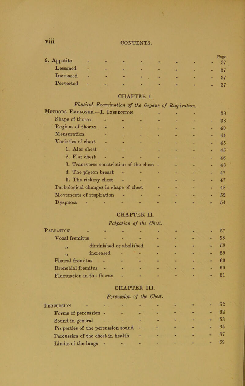 9. Appetite Lessened Increased Perverted Page - 37 - 37 - 37 - 37 CHAPTER I.^ Physical Examination of the Organs of Respiration. Methods Employed.—I. Inspection - - . . Shape of thorax Regions of thorax Mensuration - Varieties of chest ...... 1. Alar chest - 2. Flat chest - 3. Transverse constriction of the chest - - . 4. The pigeon breast - - . . . 5. The rickety chest - - - - Pathological changes in shape of chest ... Movements of respiration ..... Dyspnoea CHAPTER II. Palpation of the Chest. Palpation .... Vocal fremitus „ diminished or abolished „ increased - ' - Pleural fremitus Bronchial fremitus ... Fluctuation in the thorax 38 38 40 44 45 45 46 46 47 47 48 52 54 57 58 58 59 60 60 61 CHAPTER III. Percussion of the Chest. Peeodssion - - - Forms of percussion .... Sound in general - . - - Properties of the percussion sound - Percussion of the chest in health Limits of the lungs - 62 62 63 65 67 69