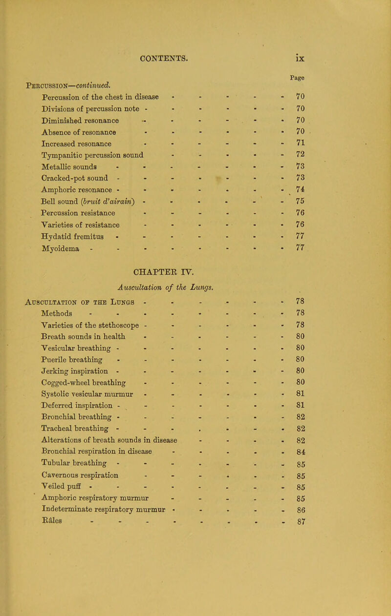 Page Pekcussion—continued. Percussion of the chest in disease - - - - - 70 Divisions of percussion note - ■ ■ ■ • - 70 Diminished resonance - - - - -70 Absence of resonance - - - • ■ - 70 Increased resonance • - - - - - 71 Tympanitic percussion sound - - - • - 72 Metallic sounds ..---.-73 Cracked-pot sound - - - - - - - 73 Amphoric resonance - - - - - - - 74 BeU smmd {bruit d’airam) - - - - - - 75 Percussion resistance - - - - - - 76 Varieties of resistance - - - - - - 76 Hydatid fremitus ....... 77 Myoidema .-.-----77 CHAPTEK IV. Auscultation of the Lungs. Auscultation op the Lungs - - - - - - 78 Methods - - - - - - - -78 Varieties of the stethoscope - - - - - - 78 Breath sounds in health - - - - - - 80 Vesicular breathing - - - - - - - 80 Puerile breathing - - - - - - - 80 Jerking inspiration - - - - - - -80 Cogged-wheel breathing - - - - - - 80 Systolic vesicular murmur - - - - - - 81 Deferred inspiration - - - - - - - 81 Bronchial breathing ------ - 82 Tracheal breathing - - - . . - - 82 Alterations of breath sounds in disease - - - - 82 Bronchial respiration in disease - - - - - 84 Tubular breathing ---.-..85 Cavernous respiration - - - - - - 85 Veiled puff -----..-85 Amphoric respiratory murmur - - - - - 85 Indeterminate respiratory murmur - - - - - 86 B3,les - - -- ...-87