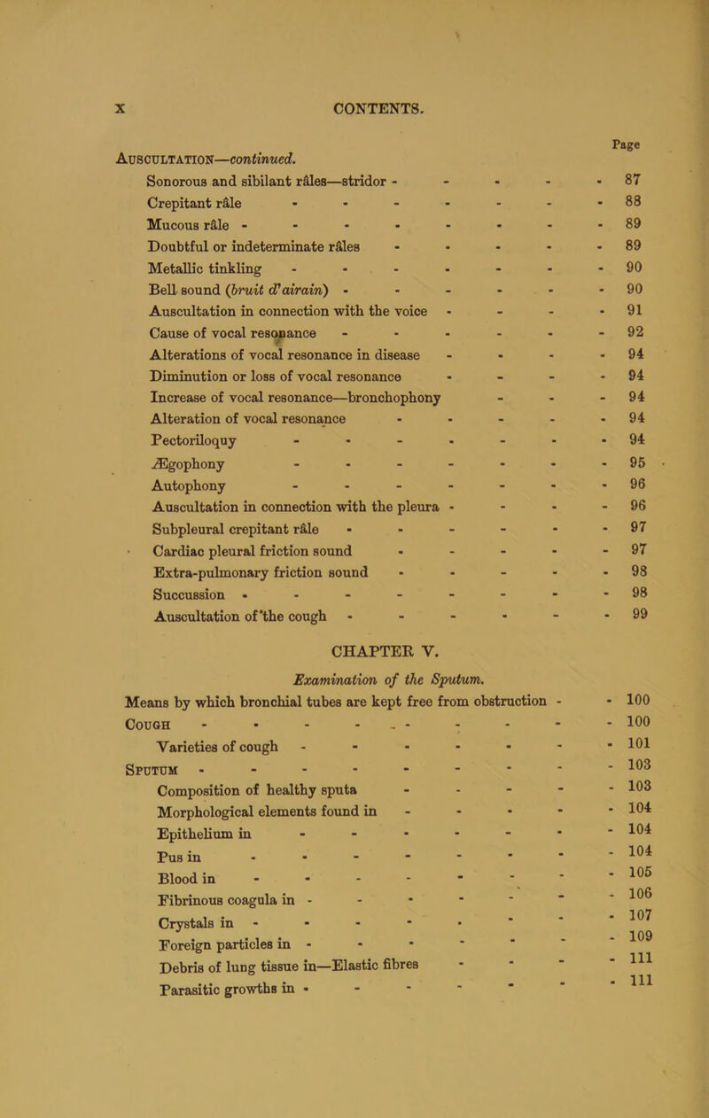 Page Auscultation—continued. Sonorous and sibilant rSles—stridor - - - - - 87 Crepitant rS,le - - - - - - -88 Mucous rS,Ie ------- - 89 Doubtful or indeterminate rSles - - - - - 89 Metallic tinkling - - - - - - -90 BeU sound (bruit d'airain) - - - - - - 90 Auscultation in connection with the voice - - - - 91 Cause of vocal resonance - - - - - - 92 Alterations of vocal resonance in disease - - - - 94 Diminution or loss of vocal resonance - - - - 94 Increase of vocal resonance—bronchophony - - - 94 Alteration of vocal resonance - - - - - 94 Pectoriloquy - .....-94 .(Egophony - - - - - - -95 Autophony - - - - - - -96 Auscultation in connection with the pleura - - - - 96 Subpleural crepitant r&le - - - - - - 97 Cardiac pleural friction sound - - - - - 97 Extra-pulmonary friction sound - - - * - 98 Succussion ..------98 Auscultation of'the cough - - - - - - 99 CHAPTER V. Examination of the Sputum. Means by which bronchial tubes are kept free from obstruction - Cough - - - - . - Varieties of cough - Sputum .------- Composition of healthy sputa - . - - Morphological elements found in - Epithelium in ■ Pus in Blood in ■ Fibrinous coagula in - Crystals in - Foreign particles in - Debris of lung tissue in—Elastic fibres Parasitic growths in • - 100 - 100 - 101 - 103 - 103 - 104 - 104 - 104 - 105 - 106 - 107 - 109 - Ill - Ill