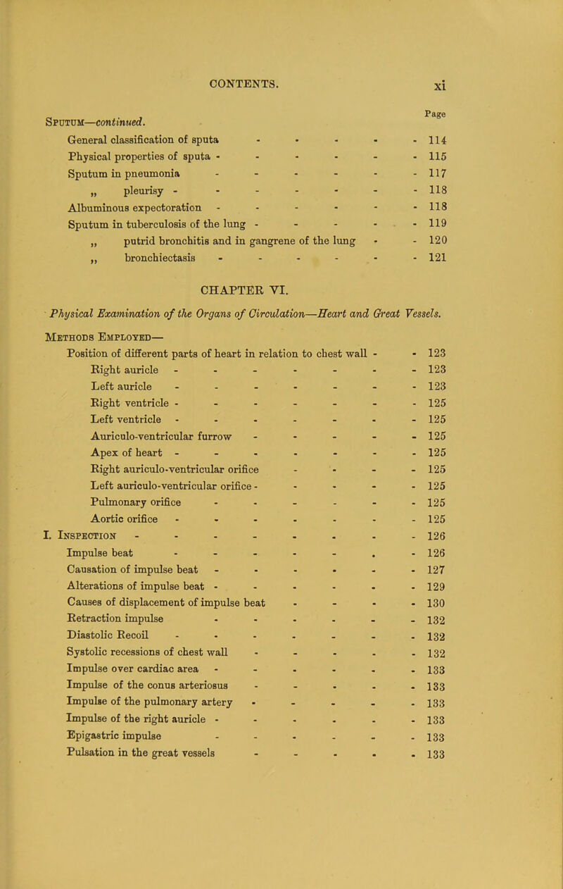 Sputum—continued. General classification of sputa - • - - -114 Physical properties of sputa 115 Sputum in pneumonia - - - - - -117 „ pleurisy - ...... Hg Albuminous expectoration - - - - - -118 Sputum in tuberculosis of the lung - - - - .-119 „ putrid bronchitis and in gangrene of the lung - - 120 „ bronchiectasis 121 CHAPTER VI. Physical Examination of the Organs of Circulation—Heart and Great Vessels. Methods Employed— Position of different parts of heart in relation to chest wall - - 123 Right auricle ....... 123 Left auricle - - - - - - -123 Right ventricle ....... 125 Left ventricle ....... 125 Auriculo-ventricular furrow - - - - .125 Apex of heart ....... 125 Right auriculo-ventricular orifice .... 125 Left auriculo-ventricular orifice - . . - . 125 Pulmonary orifice - - - - - - 125 Aortic orifice - - - - - - -125 I. Inspection - - - - . . . -126 Impulse beat ....... 126 Causation of impulse beat ...... 127 Alterations of impulse beat ...... 129 Causes of displacement of impulse beat .... 13Q Retraction impulse ...... 132 Diastolic Recoil - - - . . . -132 Systolic recessions of chest wall - - - . -132 Impulse over cardiac area - - - - . -133 Impulse of the conus arteriosus - . . . - 133 Impulse of the pulmonary artery ..... 133 Impulse of the right auricle - - - . . -133 Epigastric impulse - - - - - - 133 Pulsation in the great vessels ..... 133