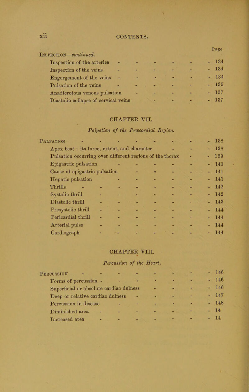 Page Inspection—continued. Inspection of the arteries - - - - • -134 Inspection of the veins - - - - - -134 Engorgement of the veins - - - - - -134 Pulsation of the veins - - - - - -135 Anadicrotous venous pulsation .... - 137 Diastolic collapse of cervical veins .... 137 CHAPTER VII. Palpation of the Prcecordial Region. Palpation ........ 138 Apex beat : its force, extent, and character ... I3g Pulsation occurring over different regions of the thorax - - 139 Epigastric pulsation - - - . - -140 Cause of epigastric pulsation - - - - -141 Hepatic pulsation - - - - - -141 Thrills 142 Systolic thrill - - - - - - -142 Diastolic thrill ....... 143 Presystolic thrill - - - - - - -144 Pericardial thrill - - - - - - -144 Arterial pulse - - - - - - -144 Cardiograph - -- - - - -144 CHAPTER VIII. Percussion of the Heart. Percussion - - - - - - * -i4o Forms of percussion - - - - - - - 146 Superficial or absolute cardiac dulness - - - - 146 Deep or relative cardiac dulness - - - - - 147 Percussion in disease - - - - - -148 Diminished area - - - - - * -14 Increased area - - - • ■ • -14