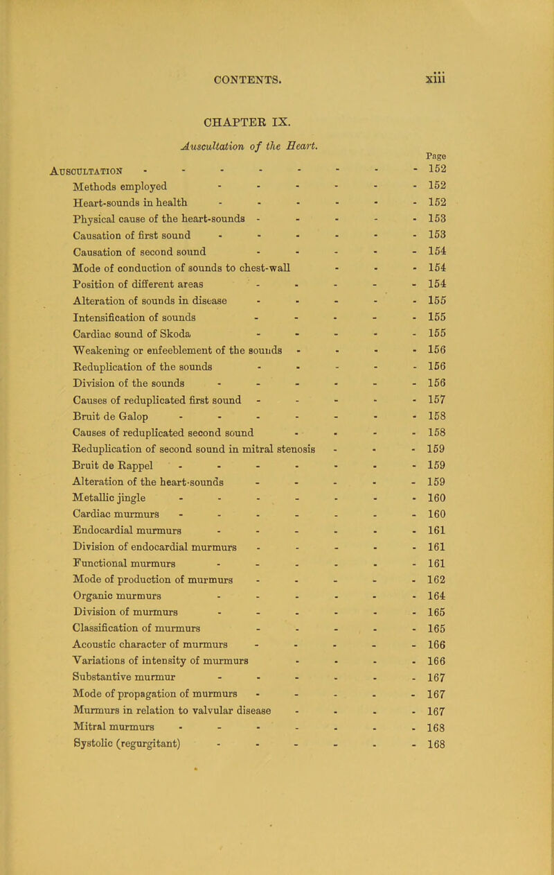 CHAPTER IX. Auscultation of the Heart. Pnge Ausodltation - - - - - - - - 152 Methods employed ...... 152 Heart-sounds in health - - - - - - 152 Physical cause of the heart-sounds - - - - - 153 Causation of first sound ...... 153 Causation of second sound - - - - - 154 Mode of conduction of sounds to chest-wall ... 154 Position of different areas - - - - - 154 Alteration of sounds in disease ..... I55 Intensification of sounds ..... 155 Cardiac sound of Skoda - - - ■ -155 Weakening or enfeeblement of the sounds - - - - 156 Reduplication of the sounds - - - - -156 Division of the sounds - - - - - -156 Causes of reduplicated first sound - - - - -157 Bruit de Galop ....... 158 Causes of reduplicated second sound - - - - 158 Reduplication of second sound in mitral stenosis ... 159 Bruit de Rappel - - - - - - - 159 Alteration of the heart-sounds . - - - .159 Metallic jingle ....... 100 Cardiac mmrmurs ....... 160 Endocardial murmurs - - - - - -161 Division of endocardial murmurs - - . - - 161 Functional murmurs - - - - - -161 Mode of production of murmurs - - - - - 162 Organic murmurs - - - - - - 164 Division of murmurs - - - - - -165 Classification of murmurs - - - - -165 Acoustic character of murmurs ..... 166 Variations of intensity of mmmurs - • - - 166 Substantive murmur - - - . - .167 Mode of propagation of murmurs ..... 107 Murmurs in relation to valvular disease .... 107 Mitral murmurs - . - . . . -168 Systolic (regurgitant) - - - . . - 168