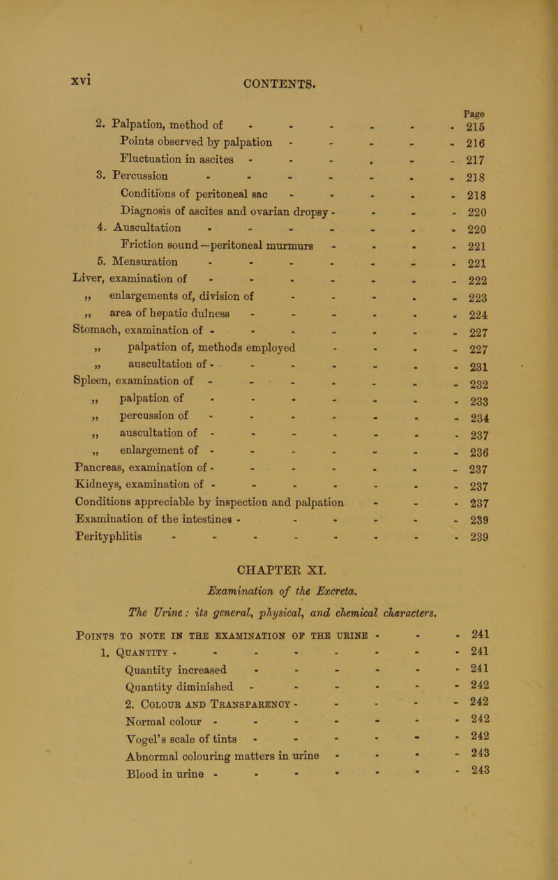 2. Palpation, method of - Points observed by palpation Fluctuation in ascites ... 3. Percussion - Conditions of peritoneal sac Diagnosis of ascites and ovarian dropsy . 4. Auscultation .... Friction sound—peritoneal murmurs 5. Mensuration .... Liver, examination of . „ enlargements of, division of „ area of hepatic dulness ... Stomach, examination of - „ palpation of, methods employed „ auscultation of. Spleen, examination of - - „ palpation of . „ percussion of - „ auscultation of . „ enlargement of . Pancreas, examination of - Kidneys, examination of . Conditions appreciable by inspection and palpation Examination of the intestines . - . Perityphlitis ..... Page . 216 - 216 - 217 - 218 . 218 . 220 . 220 . 221 - 221 - 222 - 223 . 224 - 227 - 227 . 231 - 232 - 233 - 234 - 237 - 236 - 237 . 237 - 237 - 239 - 239 CHAPTER XI. Examination of the Excreta. The Urine: its general, physical, and chemical characters. Points to note in the examination op the dbinb . . . 241 1. Quantity ........ 241 Quantity increased . - - - - .241 Quantity diminished - ..... 242 2, Colour and Transparency - - - - - 242 Normal colour 242 Vogel’s scale of tints - 242 Abnormal colouring matters in urine - - • - 243 Blood in urine 243