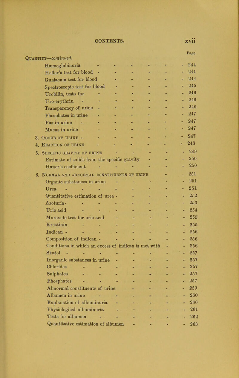 Quantity—continued. Hsemoglobinuria Heller’s test for blood - Guaiacum test for blood Spectroscopic test for blood TJrobilin, tests for TJro-erythriii Transparency of urine Phosphates in urine Pus in urine Mucus in urine - 3. Odoub of ueine - 4. Keaotion of ubine 5. Specufio gbavity of ubine Estimate of solids from the specific gravity Haeser’s coefficient ... 6. Nobmal and abnobmal constituents of ubine Organic substances in urine Urea ..... Quantitative estimation of urea - Azoturia- .... Uric acid .... Murexide test for uric acid Kreatinin .... Indican . . - . - Composition of indican - Conditions in which an excess of indican is me Skatol ..... Inorganic substances in urine Chlorides .... Sulphates .... Phosphates .... Abnormal constituents of urine Albumen in urine Explanation of albuminuria Physiological albuminuria Tests for albumen Quantitative estimation of albumen with Pago - 244 - 244 - 244 - 245 . 246 - 246 ■ 246 - 247 - 247 - 247 - 247 - 248 ■ 249 - 250 - 250 - 251 - 251 . 251 - 252 - 253 - 254 - 255 - 255 - 256 - 256 - 256 - 257 ■ 257 - 257 • 257 - 257 - 259 - 260 - 260 - 261 - 262 - 263