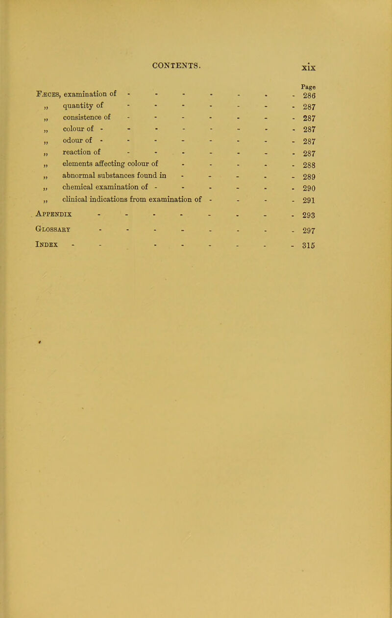 XIX Faeces, examination of - „ quantity of - - ■ - „ consistence of - „ colour of - „ odour of - „ reaction of . - . _ „ elements affecting colour of - - „ abnormal substances found in „ chemical examination of - „ clinical indications from examination of - . Appendix ..... Glossakt . . . . . Index - - . . . Page - 286 - 287 - 287 ■ 287 - 287 - 287 - 288 - 289 - 290 - 291 - 293 - 297 - 315