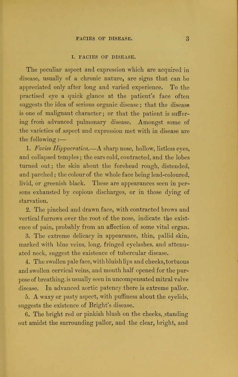 I. FACIES OF DISEASE. The peculiar aspect and expression which are acquired in disease, usually of a chronic nature, are signs that can be appreciated only after long and varied experience. To the practised eye a quick glance at the patient’s face often suggests the idea of serious organic disease; that the disease is one of malignant character; or that the patient is suffer- ing from advanced pulmonary disease. Amongst some of the varieties of aspect and expression met with in disease are the following:— 1. Facies Ilippocratica.—A sharp nose, hollow, listless eyes, and collapsed temples; the ears cold, contracted, and the lobes turned out; the skin about the forehead rough, distended, and parched; the colour of the whole face being lead-coloured, livid, or greenish black. These are appearances seen in per- sons exhausted by copious discharges, or in those dying of starvation. 2. The pinched and drawn face, with contracted brows and vertical furrows over the root of the nose, indicate the exist- ence of pain, probably from an affection of some vital organ. 3. The extreme delicacy in appearance, thin, pallid skin, marked with blue veins, long, fringed eyelashes, and attenu- ated neck, suggest the existence of tubercular disease. 4. The swollen pale face, with bluish lips and cheeks, tortuous and swollen cervical veins, and mouth half opened for the pur- pose of breathing, is usually seen in uncompensated mitral valve disease. In advanced aortic patency there is extreme pallor. 5. A waxy or pasty aspect, with puffiness about the eyelids, suggests the existence of Bright’s disease. 6. The bright red or pinkish blush on the cheeks, standing out amidst the surrounding pallor, and the clear, bright, and