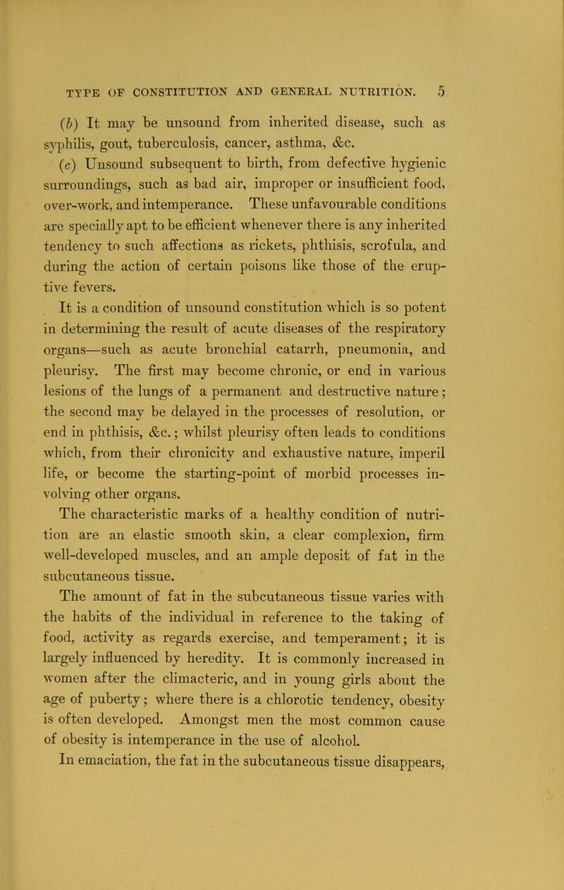 (b) It may be unsound from inherited disease, such as si’philis, gout, tuberculosis, cancer, asthma, &c. (c) Unsound subsequent to birth, from defective hygienic surroundings, such as bad air, improper or insufficient food, over-work, and intemperance. These unfavourable conditions ai’e specially apt to be efficient whenever there is any inherited tendency to such affections as rickets, phthisis, scrofula, and during the action of certain poisons like those of the erup- tive fevers. It is a condition of unsound constitution which is so potent in determining the result of acute diseases of the respiratory organs—such as acute bronchial catarrh, pneumonia, and pleurisy. The first may become chronic, or end in various lesions of the lungs of a permanent and destructive nature; the second may be delayed in the processes of resolution, or end in phthisis, &c.; whilst pleurisy often leads to conditions which, from their chronicity and exhaustive nature, imperil life, or become the starting-point of morbid processes in- volving other organs. The characteristic marks of a healthy condition of nutri- tion are an elastic smooth skin, a clear complexion, firm well-developed muscles, and an ample deposit of fat in the subcutaneous tissue. The amount of fat in the subcutaneous tissue varies with the habits of the individual in reference to the taking of food, activity as regards exercise, and temperament; it is largely infiuenced by heredity. It is commonly increased in women after the climacteric, and in young girls about the age of puberty; where there is a chlorotic tendency, obesity is often developed. Amongst men the most common cause of obesity is intemperance in the use of alcohol. In emaciation, the fat in the subcutaneous tissue disappears,
