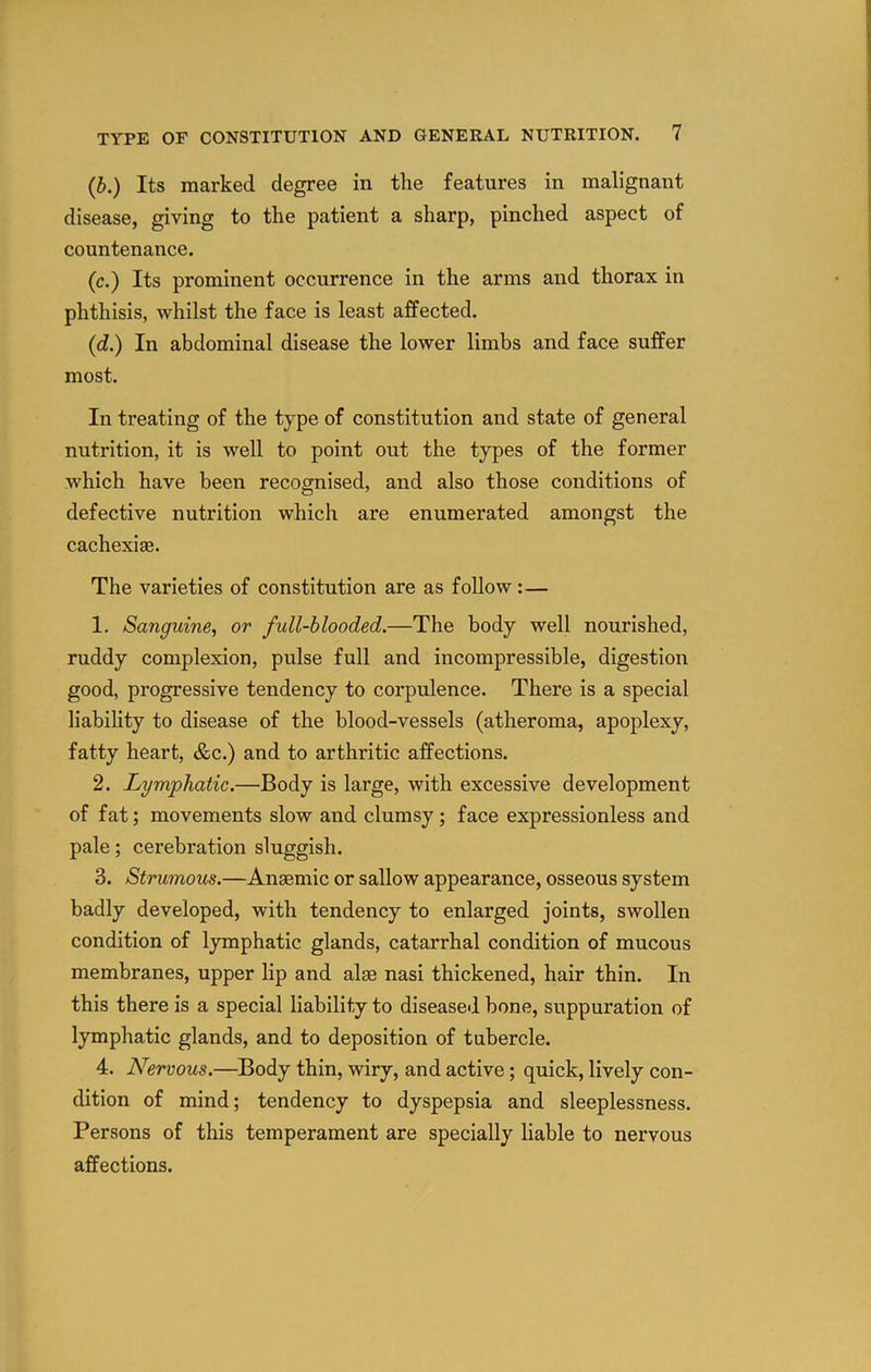 (b.) Its marked degree in the features in malignant disease, giving to the patient a sharp, pinched aspect of countenance. (c.) Its prominent occurrence in the arms and thorax in phthisis, whilst the face is least affected. (d.) In abdominal disease the lower limbs and face suffer most. In treating of the type of constitution and state of general nutrition, it is well to point out the types of the former which have been recognised, and also those conditions of defective nutrition which are enumerated amongst the cachexias. The varieties of constitution are as follow:— 1. Sanguine^ or full-blooded.—The body well nourished, ruddy complexion, pulse full and incompressible, digestion good, progressive tendency to corpulence. There is a special liabihty to disease of the blood-vessels (atheroma, apoplexy, fatty heart, &c.) and to arthritic affections. 2. Lymphatic.—Body is large, with excessive development of fat; movements slow and clumsy; face expressionless and pale; cerebration sluggish. 3. Strumous.—Anaemic or sallow appearance, osseous system badly developed, with tendency to enlarged joints, swollen condition of lymphatic glands, catarrhal condition of mucous membranes, upper lip and alae nasi thickened, hair thin. In this there is a special liability to diseased bone, suppuration of lymphatic glands, and to deposition of tubercle. 4. Nervous.—Body thin, wiry, and active; quick, lively con- dition of mind; tendency to dyspepsia and sleeplessness. Persons of this temperament are specially liable to nervous affections.
