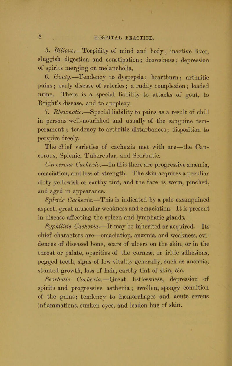 5. Bilious.—Torpidity of mind and body; inactive liver, sluggish digestion and constipation; drowsiness; depression of spirits merging on melancholia. 6. Gouty.—Tendency to dyspepsia; heartburn ; arthritic pains; early disease of arteries; a ruddy complexion; loaded urine. There is a special liability to attacks of gout, to Bright’s disease, and to apoplexy. 7. Rheumatic.—Special liability to pains as a result of chill in persons well-nourished and usually of the sanguine tem- perament ; tendency to arthritic disturbances; disposition to perspire freely. The chief varieties of cachexia met with are—the Can- cerous, Splenic, Tubercular, and Scorbutic. Cancerous Cachexia.—In this there are progressive anaemia, emaciation, and loss of strength. The skin acquires a peculiar flirty yellowish or earthy tint, and the face is worn, pinched, and aged in appearance. Splenic Cachexia.—This is indicated by a pale exsanguined aspect, great muscular weakness and emaciation. It is present in disease affecting the spleen and lymphatic glands. Syphilitic Cachexia.—It may be inherited or acquired. Its chief characters are—emaciation, anaemia, and weakness, evi- dences of diseased bone, scars of ulcers on the skin, or in the throat or palate, opacities of the corneas, or iritic adhesions, pegged teeth, signs of low vitality generally, such as anaemia, stunted growth, loss of hair, earthy tint of skin, c&c. Scorbutic Cachexia.—Great listlessness, depression of spirits and progressive asthenia; swollen, spongy condition of the gums; tendency to haemorrhages and acute serous inflammations, sunken eyes, and leaden hue of skin.