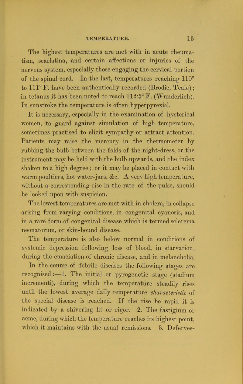 The highest temperatures are met with in acute rheuma- tism, scarlatina, and certain affections or injuries of the nervous system, especially those engaging the cervical portion of the spinal cord. In the last, temperatures reaching 110° to 111° F. have been authentically recorded (Brodie, Teale); in tetanus it has been noted to reach 112'5° F. (Wunderlich). In sunstroke the temperature is often hyperpyrexial. It is necessary, especially in the examination of hysterical women, to guard against simulation of high temperature, sometimes practised to elicit sympathy or attract attention. Patients may raise the mercury in the thermometer by rubbing the bulb between the folds of the night-dress, or the instrument may be held with the bulb upwards, and the index shaken to a high degree; or it may be placed in contact with warm poultices, hot water-jars, &c. A very high temperature, without a corresponding rise in the rate of the pulse, should be looked upon with suspicion. The lowest temperatures are met with in cholera, in collapse arising from varying conditions, in congenital cyanosis, and in a rare form of congenital disease which is termed sclerema neonatorum, or skin-bound disease. The temperature is also below normal in conditions of systemic depression following loss of blood, in starvation, during the emaciation of chronic disease, and in melancholia. In the course of febrile diseases the following stages are recognised:—1. The initial or pyrogenetic stage (stadium incrementi), during which the temperature steadily rises until the lowest average daily temperature characteristic of the special disease is reached. If the rise be rapid it is indicated by a shivering fit or rigor. 2. The fastigium or acme, during which the temperature reaches its highest point, which it maintains with the usual remissions. 3. Deferves-