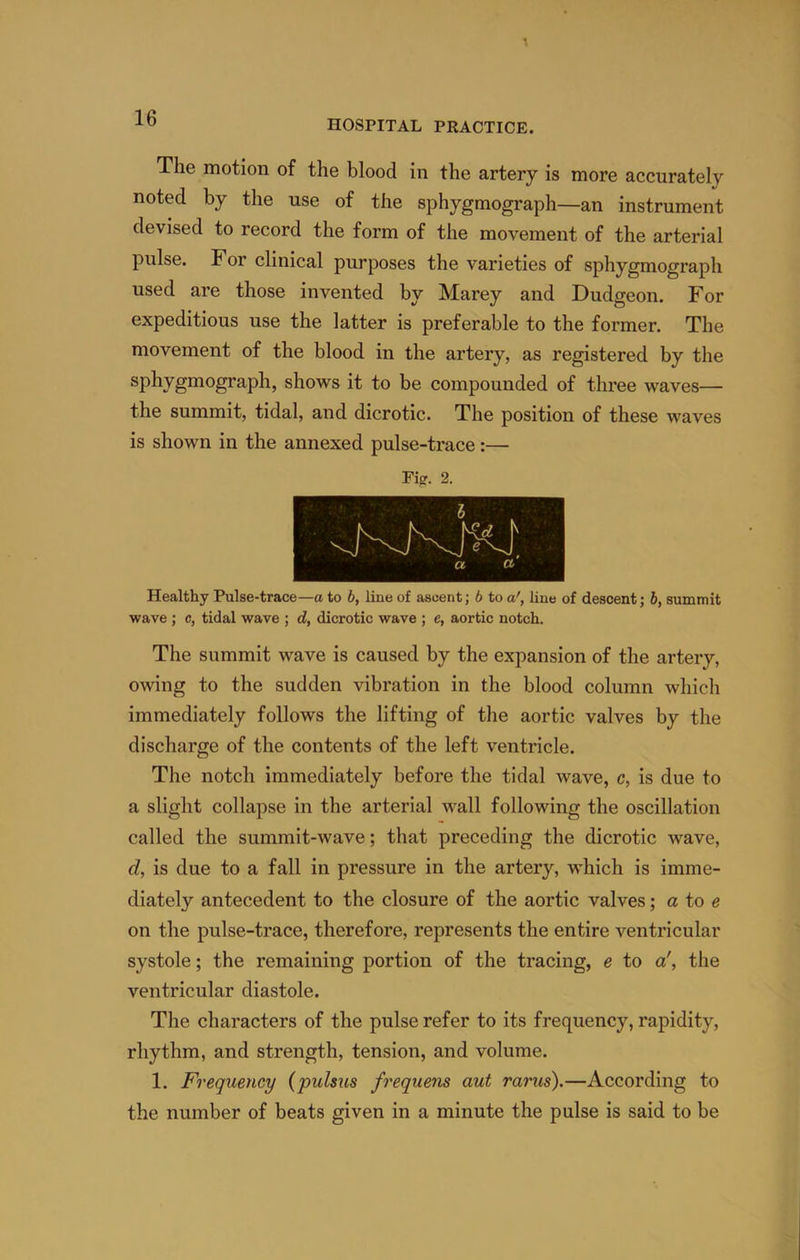 HOSPITAL PRACTICE. The motion of the blood in the artery is more accurately noted by the use of the sphygmograph—an instrument devised to record the form of the movement of the arterial pulse. For clinical purposes the varieties of sphygmograph used are those invented by Marey and Dudgeon. For expeditious use the latter is preferable to the former. The movement of the blood in the artery, as registered by the shows it to be compounded of three waves— the summit, tidal, and dicrotic. The position of these waves is shown in the annexed pulse-trace:— Fier. 2. Healthy Pulse-trace—a to 6, line of ascent; 6 to a', line of descent; 6, summit wave ; c, tidal wave ; d, dicrotic wave ; e, aortic notch. The summit wave is caused by the expansion of the artery, owing to the sudden vibration in the blood column which immediately follows the lifting of the aortic valves by the discharge of the contents of the left ventricle. The notch immediately before the tidal wave, c, is due to a slight collapse in the arterial wall following the oscillation called the summit-wave; that preceding the dicrotic wave, d, is due to a fall in pressure in the artery, which is imme- diately antecedent to the closure of the aortic valves; a to e on the pulse-trace, therefore, represents the entire ventricular systole; the remaining portion of the tracing, e to a', the ventricular diastole. The characters of the pulse refer to its frequency, rapidity, rhythm, and strength, tension, and volume. 1. Frequency {pulsus frequens aut rarus).—According to the number of beats given in a minute the pulse is said to be