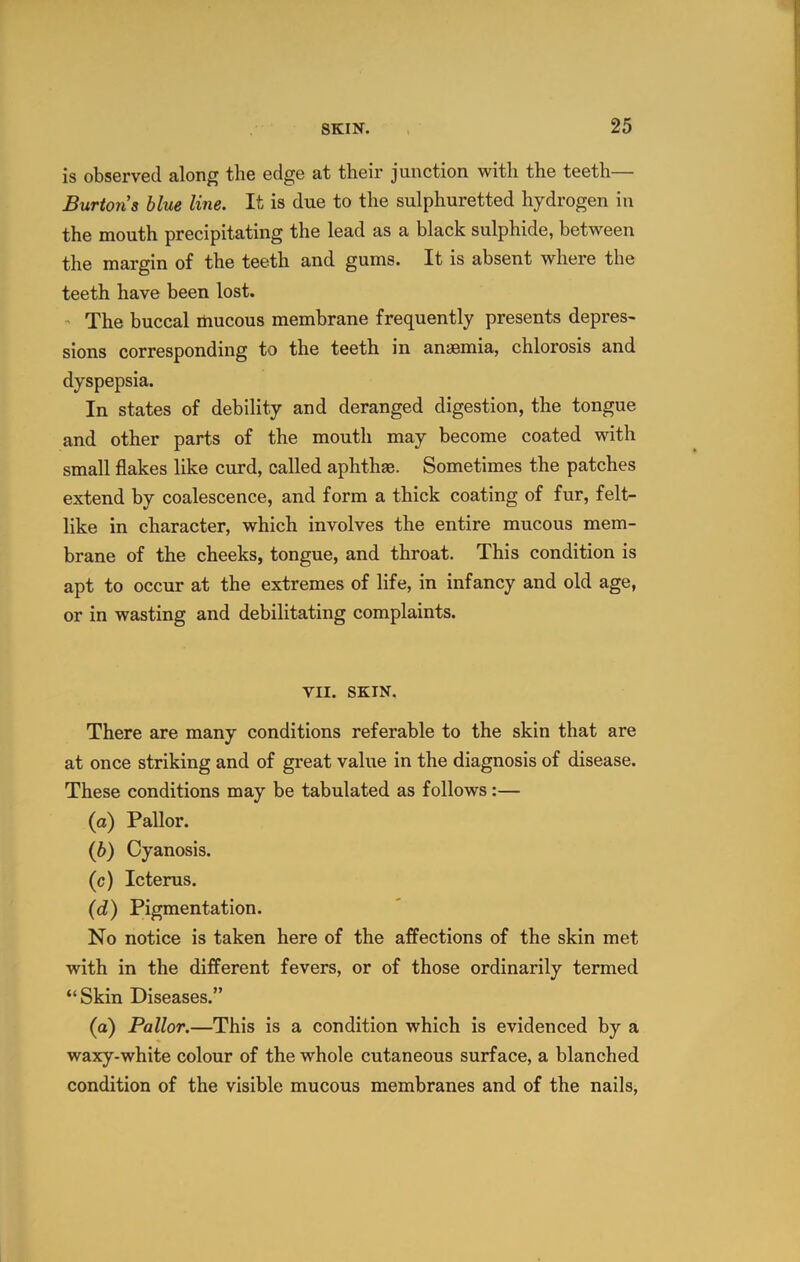 is observed along the edge at their junction with the teeth— Burtons blue line. It is due to the sulphuretted hydrogen in the mouth precipitating the lead as a black sulphide, between the margin of the teeth and gums. It is absent where the teeth have been lost. The buccal mucous membrane frequently presents depres- sions corresponding to the teeth in anaemia, chlorosis and dyspepsia. In states of debility and deranged digestion, the tongue and other parts of the mouth may become coated with small flakes like curd, called aphthae. Sometimes the patches extend by coalescence, and form a thick coating of fur, felt- like in character, which involves the entire mucous mem- brane of the cheeks, tongue, and throat. This condition is apt to occur at the extremes of life, in infancy and old age, or in wasting and debilitating complaints. VII. SKIN. There are many conditions referable to the skin that are at once striking and of great value in the diagnosis of disease. These conditions may be tabulated as follows:— (a) Pallor. {h) Cyanosis. (c) Icterus. (d) Pigmentation. No notice is taken here of the affections of the skin met with in the different fevers, or of those ordinarily termed “Skin Diseases.” (a) Pallor.—This is a condition which is evidenced by a waxy-white colour of the whole cutaneous surface, a blanched condition of the visible mucous membranes and of the nails,