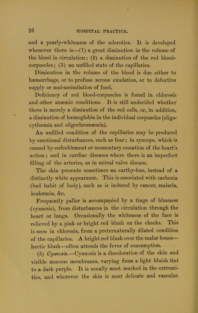 and a pearly-whiteness of the sclerotics. It is developed whenever there is—(1) a great diminution in the volume of the blood in circulation; (2) a diminution of the red blood- corpuscles ; (3) an unfilled state of the capillaries. Diminution in the volume of the blood is due either to haemorrhage, or to profuse serous exudation, or to defective supply or mal-assimilation of food. Deficiency of red blood-corpuscles is found in chlorosis and other anaemic conditions. It is still undecided whether there is merely a diminution of the red cells, or, in addition, a diminution of haemoglobin in the individual corpuscles (oligo- cythaemia and oligochromaemia). An unfilled condition of the capillaries may be produced by emotional disturbances, such as fear; in syncope, which is caused by enfeeblement or momentary cessation of the heart’s action; and in cardiac diseases where there is an imperfect filling of the arteries, as in mitral valve disease. The skin presents sometimes an earthy-hue, instead of a distinctly white appearance. This is associated with cachexia (bad habit of body), such as is induced by cancer, malaria, leukaemia, &c. Frequently pallor is accompanied by a tinge of blueness (cyanosis), from disturbances in the circulation through the heart or lungs. Occasionally the whiteness of the face is relieved by a pink or bright red blush on the cheeks. This is seen in chlorosis, from a preternaturally dilated condition of the capillaries. A bright red blush over the malar bones— hectic blush—often attends the fever of consumption. (b) Cyanosis,—Cyanosis is a discoloration of the skin and visible mucous membranes, varying from a light bluish tint to a dark purple. It is usually most marked in the extremi- ties, and wherever the skin is most delicate and vascular.