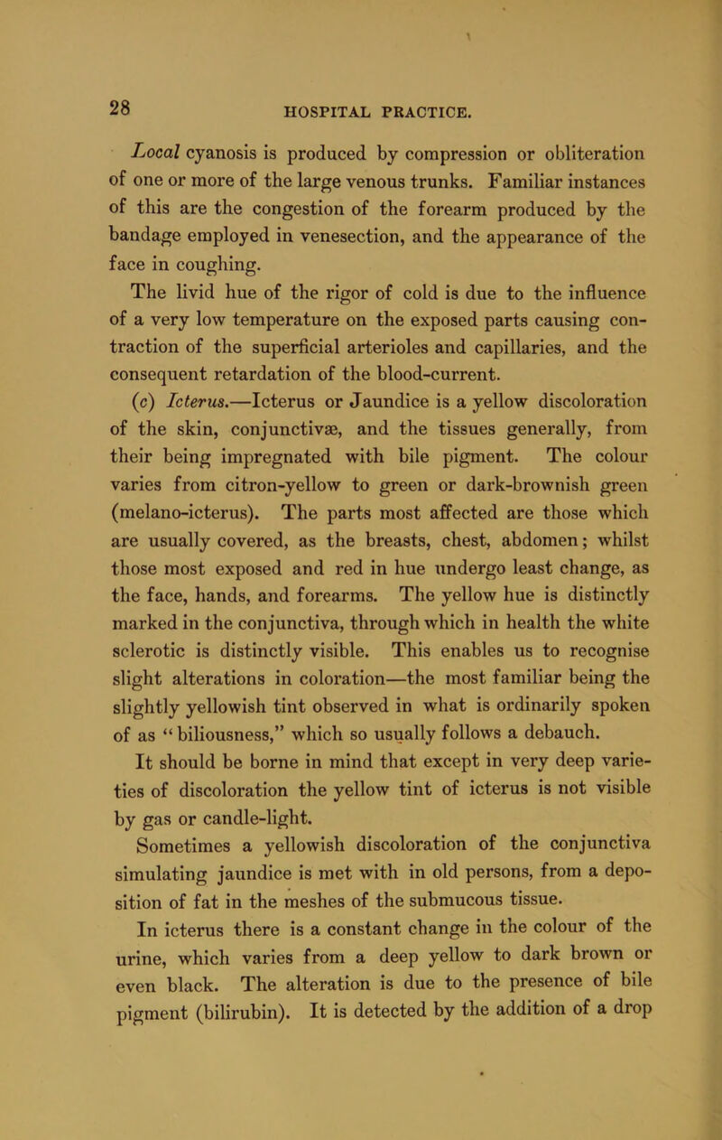 Local cyanosis is produced by compression or obliteration of one or more of the large venous trunks. Familiar instances of this are the congestion of the forearm produced by the bandage employed in venesection, and the appearance of the face in coughing. The livid hue of the rigor of cold is due to the influence of a very low temperature on the exposed parts causing con- traction of the superficial arterioles and capillaries, and the consequent retardation of the blood-current. (c) Icterus.—Icterus or Jaundice is a yellow discoloration of the skin, conjunctivse, and the tissues generally, from their being impregnated with bile pigment. The colour varies from citron-yellow to green or dark-brownish green (melano-icterus). The parts most affected are those which are usually covered, as the breasts, chest, abdomen; whilst those most exposed and red in hue undergo least change, as the face, hands, and forearms. The yellow hue is distinctly marked in the conjunctiva, through which in health the white sclerotic is distinctly visible. This enables us to recognise slight alterations in coloration—the most familiar being the slightly yellowish tint observed in what is ordinarily spoken of as “ biliousness,” which so usually follows a debauch. It should be borne in mind that except in very deep varie- ties of discoloration the yellow tint of icterus is not visible by gas or candle-light. Sometimes a yellowish discoloration of the conjunctiva simulating jaundice is met with in old persons, from a depo- sition of fat in the meshes of the submucous tissue. In icterus there is a constant change in the colour of the urine, which varies from a deep yellow to dark brown or even black. The alteration is due to the presence of bile pigment (bilirubin). It is detected by the addition of a drop