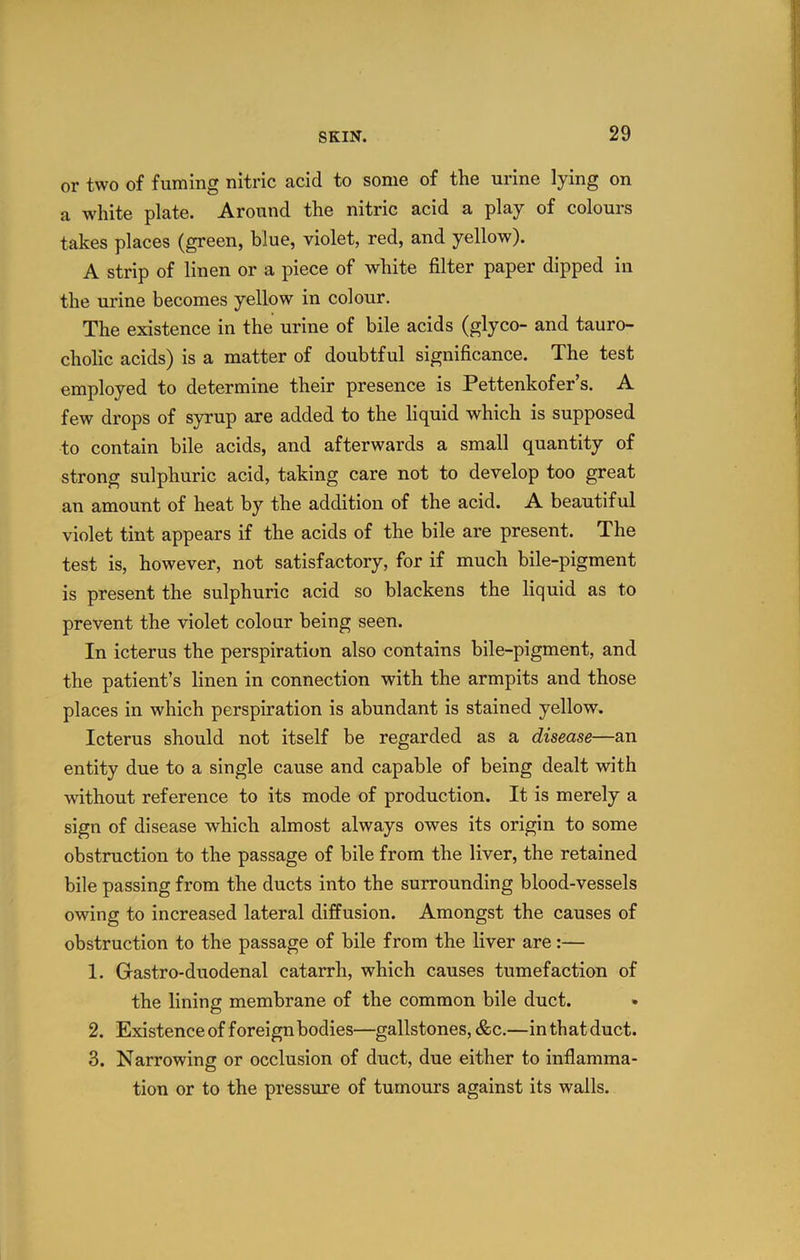 or two of fuming nitric acid to some of the urine lying on a white plate. Around the nitric acid a play of colours takes places (green, blue, violet, red, and yellow). A strip of linen or a piece of white filter paper dipped in the urine becomes yellow in colour. The existence in the urine of bile acids (glyco- and tauro- cholic acids) is a matter of doubtful significance. The test employed to determine their presence is Pettenkofer’s. A few drops of syrup are added to the liquid which is supposed to contain bile acids, and afterwards a small quantity of strong sulphuric acid, taking care not to develop too great an amount of heat by the addition of the acid. A beautiful violet tint appears if the acids of the bile are present. The test is, however, not satisfactory, for if much bile-pigment is present the sulphuric acid so blackens the liquid as to prevent the violet colour being seen. In icterus the perspiration also contains bile-pigment, and the patient’s linen in connection with the armpits and those places in which perspiration is abundant is stained yellow. Icterus should not itself be regarded as a disease—an entity due to a single cause and capable of being dealt with without reference to its mode of production. It is merely a sign of disease which almost always owes its origin to some obstruction to the passage of bile from the liver, the retained bile passing from the ducts into the surrounding blood-vessels owing to increased lateral diffusion. Amongst the causes of obstruction to the passage of bile from the liver are:— 1. Gastro-duodenal catarrh, which causes tumefaction of the lining membrane of the common bile duct. 2. Existenceofforeignbodies—gallstones, cfec.—inthatduct. 3. Narrowing or occlusion of duct, due either to inflamma- tion or to the pressure of tumours against its walls.