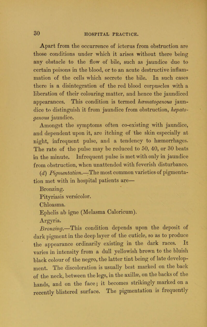 Apart from the occm’rence of icterus from obstruction are those conditions under which it arises without there being any obstacle to the flow of bile, such as jaundice due to certain poisons in the blood, or to an acute destructive inflam- mation of the cells which secrete the bile. In such cases there is a disintegration of the red blood corpuscles with a liberation of their colouring matter, and hence the jaundiced appearances. This condition is termed hcematogenous jaun- dice to distinguish it from jaundice from obstruction, hepato- genous jaundice. Amongst the symptoms often co-existing with jaundice, and dependent upon it, are itching of the skin especially at night, infrequent pulse, and a tendency to haemorrhages. The rate of the pulse may be reduced to 50, 40, or 30 beats in the minute. Infrequent pulse is met with only in jaundice from obstruction, when unattended with feverish disturbance. {d) Pigmentation.—Th.Q most common varieties of pigmenta- tion met with in hospital patients are— Bronzing. Pityriasis versicolor. Chloasma. Ephelis ab igne (Melasma Caloricum). Argyria. Bronzing.—This condition depends upon the deposit of dark pigment in the deep layer of the cuticle, so as to produce the appearance ordinarily existing in the dark races. It varies in intensity from a dull yellowish brown to the bluish black colour of the negro, the latter tint being of late develop- ment. The discoloration is usually best marked on the back of the neck, between the legs, in the axill®, on the backs of the hands, and on the face; it becomes strikingly marked on a recently blistered surface. The pigmentation is frequently