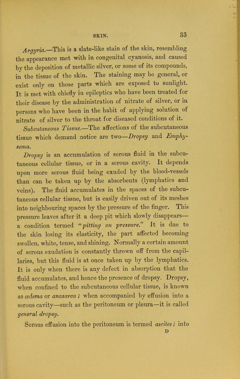 Argyria.—This is a slate-like stain of the skin, resembling the appearance met with in congenital cyanosis, and caused by the deposition of metallic silver, or some of its compounds, in the tissue of the skin. The staining may be general, or exist only on those parts which are exposed to sunlight. It is met with chiefly in epileptics who have been treated for their disease by the administration of nitrate of silver, or in persons who have been in the habit of applying solution of nitrate of silver to the throat for diseased conditions of it. Subcutaneous Tissue.—TIiq affections of the subcutaneous tissue which demand notice are tv^o—Dropsy and Emphy- sema. Dropsy is an accumulation of serous fluid in the subcu- taneous cellular tissue, or in a serous cavity. It depends upon more serous fluid being exuded by the blood-vessels than can he taken up by the absorbents (lymphatics and veins). The fluid accumulates in the spaces of the subcu- taneous cellular tissue, but is easily driven out of its meshes into neighbouring spaces by the pressure of the finger. This pressure leaves after it a deep pit which slowly disappears— a condition termed pitting on pressureJ' It is due to the skin losing its elasticity, the part affected becoming swollen, white, tense, and shining. Normally a certain amount of serous exudation is constantly thrown off from the capil- laries, but this fluid is at once taken up by the lymphatics. It is only when there is any defect in absorption that the fluid accumulates, and hence the presence of dropsy. Dropsy, when confined to the subcutaneous cellular tissue, is known as oedema or anasarca ; when accompanied by effusion into a serous cavity—such as the peritoneum or pleura—it is called general dropsy. Serous effusion into the peritoneum is termed ascites ; into D