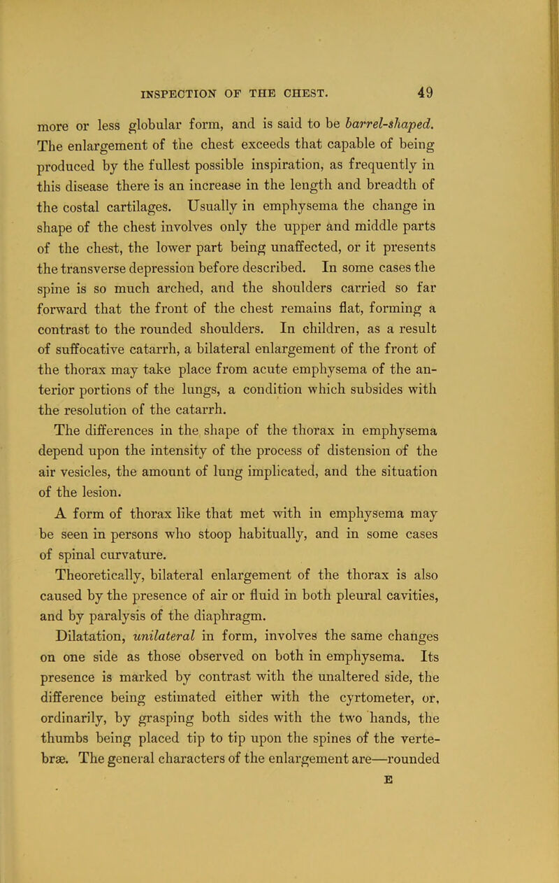 more or less globular form, and is said to be barrel-shaped. The enlargement of the chest exceeds that capable of being produced by the fullest possible inspiration, as frequently in this disease there is an increase in the length and breadth of the costal cartilages. Usually in emphysema the change in shape of the chest involves only the upper and middle parts of the chest, the lower part being unaffected, or it presents the transverse depression before described. In some cases the spine is so much arched, and the shoulders carried so far forward that the front of the chest remains flat, forming a contrast to the rounded shoulders. In children, as a result of suffocative catarrh, a bilateral enlargement of the front of the thorax may take place from acute emphysema of the an- terior portions of the lungs, a condition which subsides with the resolution of the catarrh. The differences in the shape of the thorax in emphysema depend upon the intensity of the process of distension of the air vesicles, the amount of lung implicated, and the situation of the lesion. A form of thorax like that met with in emphysema may be seen in persons who stoop habitually, and in some cases of spinal curvature. Theoretically, bilateral enlargement of the thorax is also caused by the presence of air or fluid in both pleural cavities, and by paralysis of the diaphragm. Dilatation, unilateral in form, involves the same changes on one side as those observed on both in emphysema. Its presence is marked by contrast with the unaltered side, the difference being estimated either with the cyrtometer, or, ordinarily, by grasping both sides with the two hands, the thumbs being placed tip to tip upon the spines of the verte- brae. The general characters of the enlargement are—rounded E