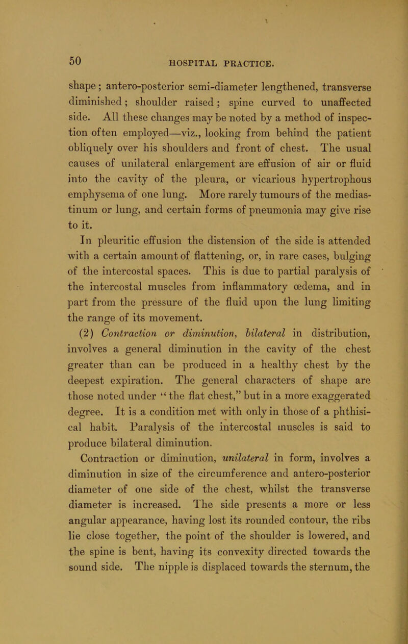 shape; antero-posterior semi-diameter lengthened, transverse diminished; shoulder raised; spine curved to unaffected side. All these changes may be noted by a method of inspec- tion often employed—viz., looking from behind the patient obliquely over his shoulders and front of chest. The usual causes of unilateral enlargement are effusion of air or fluid into the cavity of the pleura, or vicarious hypertrophous emphysema of one lung. More rarely tumours of the medias- tinum or lung, and certain forms of pneumonia may give rise to it. In pleuritic effusion the distension of the side is attended with a certain amount of flattening, or, in rare cases, bulging of the intercostal spaces. This is due to partial paralysis of the intercostal muscles from inflammatory oedema, and in part from the pressure of the fluid upon the lung limiting the range of its movement. (2) Contraction or diminution, bilateral in distribution, involves a general diminution in the cavity of the chest greater than can be produced in a healthy chest by the deepest expiration. The general characters of shape are those noted under “ the flat chest,” but in a more exaggerated degree. It is a condition met with only in those of a phthisi- cal habit. Paralysis of the intercostal muscles is said to produce bilateral diminution. Contraction or diminution, unilateral in form, involves a diminution in size of the circumference and antero-posterior diameter of one side of the chest, whilst the transverse diameter is increased. The side presents a more or less angular appearance, having lost its rounded contour, the ribs lie close together, the point of the shoulder is lowered, and the spine is bent, having its convexity directed towards the sound side. The nipple is displaced towards the sternum, the