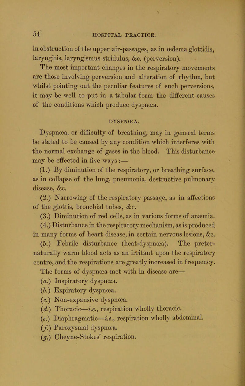 in obstruction of the upper air-passages, as in oedema glottidis, laryngitis, laryngismus stridulus, &c. (perversion). The most important changes in the respiratory movements are those involving perversion and alteration of rhythm, but whilst pointing out the peculiar features of such perversions, it may be well to put in a tabular form the different causes of the conditions which produce dyspnoea. DYSPNOEA. Dyspnoea, or difficulty of breathing, may in general terms be stated to be caused by any condition which interferes with the normal exchange of gases in the blood. This disturbance may be eiBFected in five ways :— (1.) By diminution of the respiratory, or breathing surface, as in collapse of the lung, pneumonia, destructive pulmonary disease, &c. (2.) Narrowing of the respiratory passage, as in affections of the glottis, bronchial tubes, &c. (3.) Diminution of red cells, as in various forms of anasmia. (4.) Disturbance in the respiratory mechanism, as is produced in many forms of heart disease, in certain nervous lesions, &c. (5.) Febrile disturbance (heat-dyspnma). The preter- naturally warm blood acts as an irritant upon the respiratory centre, and the respirations are greatly increased in frequency. The forms of dyspnoea met with in disease are— (a.) Inspiratory dyspnoea. (b.) Expiratory dyspnoea. (c.) Non-expansive dyspnoea. (d.) Thoracic—i.e., respiration wholly thoracic. (e.) Diaphragmatic—i.e., respiration wholly abdominal. (/.) Paroxysmal dyspnoea. (g.) Cheyne-Stokes’ respiration.