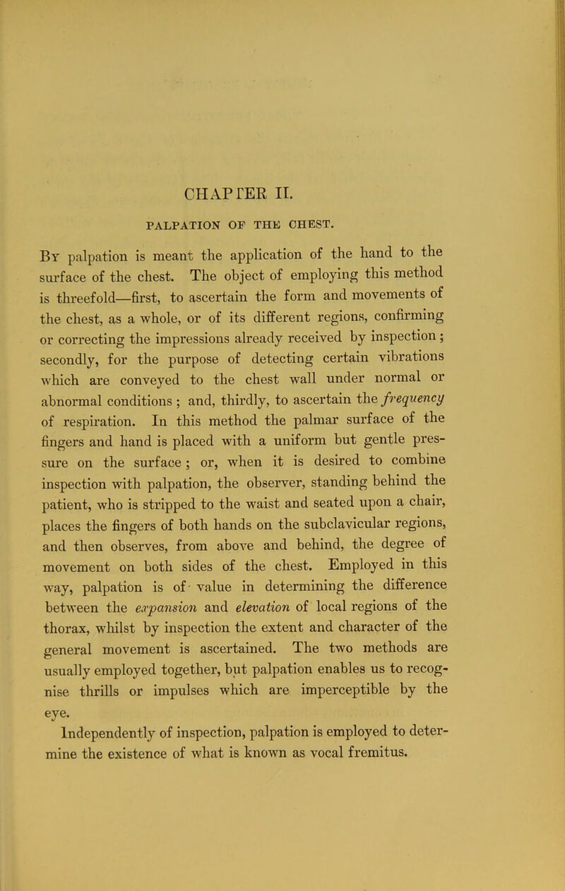 PALPATION OF THE CHEST. By palpation is meant the application of the hand to the surface of the chest. The object of employing this method is threefold—first, to ascertain the form and movements of the chest, as a whole, or of its different regions, confirming or correcting the impressions already received by inspection; secondly, for the purpose of detecting certain vibrations which are conveyed to the chest wall under normal or abnormal conditions ; and, thirdly, to ascertain the frequency of respiration. In this method the palmar surface of the fingers and hand is placed with a uniform but gentle pres- sure on the surface; or, when it is desired to combine inspection with palpation, the observer, standing behind the patient, who is stripped to the waist and seated upon a chair, places the fingers of both hands on the subclavicular regions, and then observes, from above and behind, the degree of movement on both sides of the chest. Employed in this way, palpation is of- value in determining the difference between the expansion and elevation of local regions of the thorax, whilst by inspection the extent and character of the general movement is ascertained. The two methods are usually employed together, but palpation enables us to recog- nise thrills or impulses which are imperceptible by the eye. Independently of inspection, palpation is employed to deter- mine the existence of what is known as vocal fremitus.