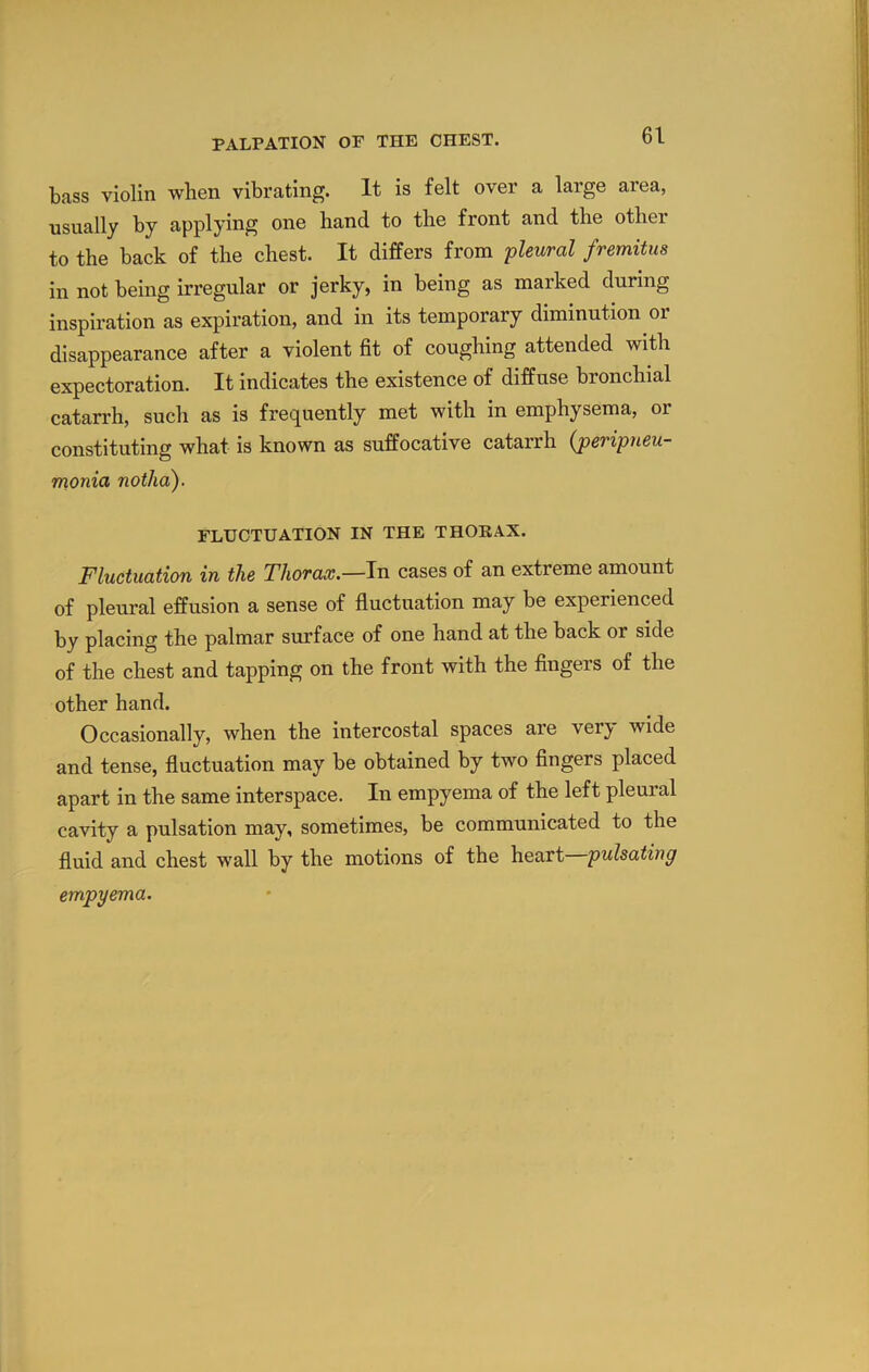 bass violin when vibrating. It is felt over a large area, •usually by applying one hand to the front and the other to the back of the chest. It differs from pleural fremitus in not being irregular or jerky, in being as marked during inspiration as expiration, and in its temporary diminution or disappearance after a violent fit of coughing attended with expectoration. It indicates the existence of diffuse bronchial catarrh, such as is frequently met with in emphysema, or constituting what is known as suffocative catarrh {peripneu- monia notha). FLUCTUATION IN THE THOKAX. Fluctuation in the Thorax.—In cases of an extreme amount of pleural effusion a sense of fluctuation may be experienced by placing the palmar surface of one hand at the back or side of the chest and tapping on the front with the fingers of the other hand. Occasionally, when the intercostal spaces are verj^ wide and tense, fluctuation may be obtained by two fingers placed apart in the same interspace. In empyema of the left pleural cavity a pulsation may, sometimes, be communicated to the fluid and chest wall by the motions of the heart pulsating empyema.