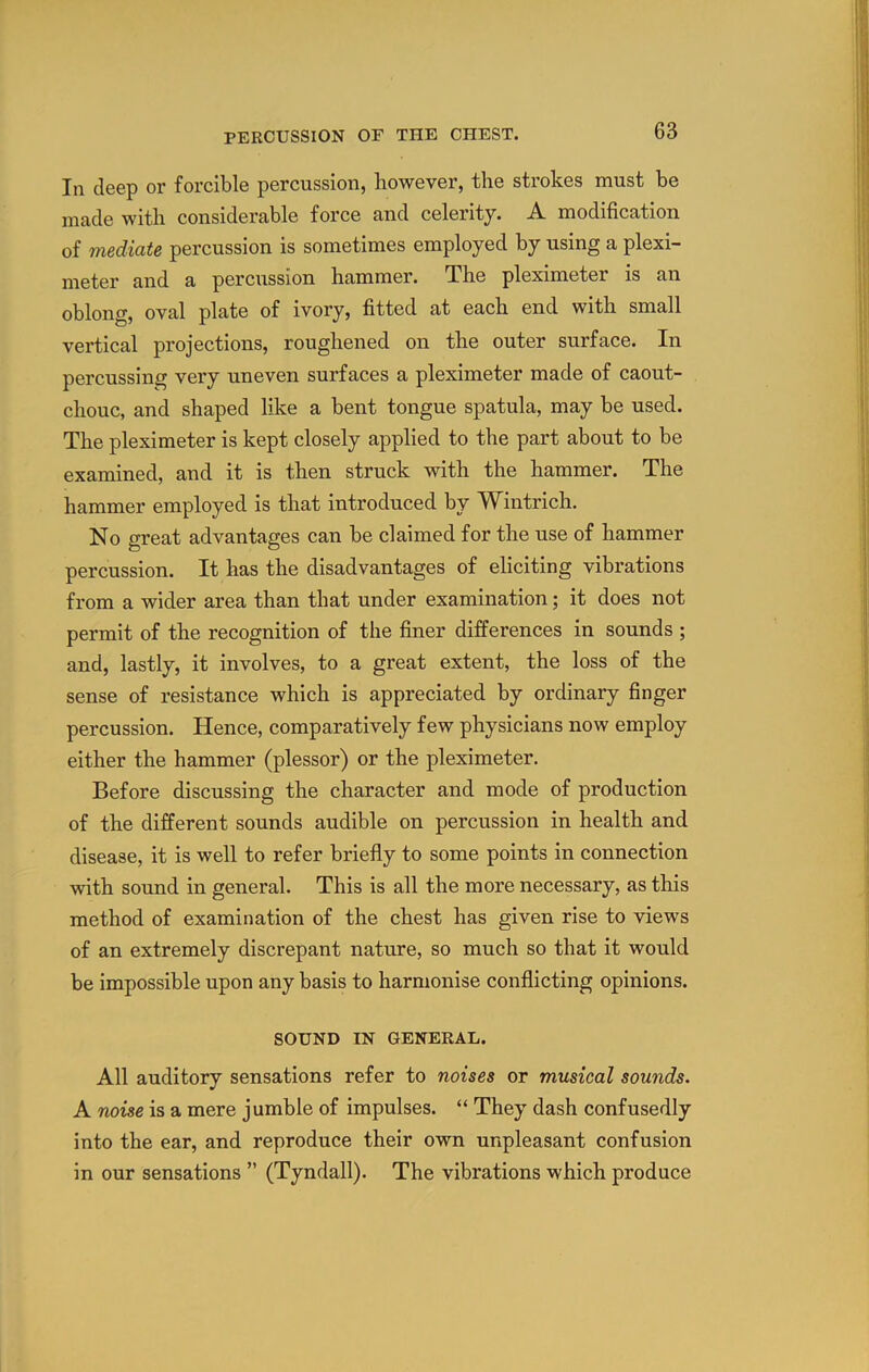 111 deep or forcible percussion, however, the strokes must be made with considerable force and celerity. A modification of mediate percussion is sometimes employed by using a plexi- meter and a percussion hammer. The pleximeter is an oblong, oval plate of ivory, fitted at each end with small vertical projections, roughened on the outer surface. In percussing very uneven surfaces a pleximeter made of caout- chouc, and shaped like a bent tongue spatula, may be used. The pleximeter is kept closely applied to the part about to be examined, and it is then struck with the hammer. The hammer employed is that introduced by Wintrich. No great advantages can be claimed for the use of hammer percussion. It has the disadvantages of eliciting vibrations from a wider area than that under examination; it does not permit of the recognition of the finer differences in sounds ; and, lastly, it involves, to a great extent, the loss of the sense of resistance which is appreciated by ordinary finger percussion. Hence, comparatively few physicians now employ either the hammer (plessor) or the pleximeter. Before discussing the character and mode of production of the different sounds audible on percussion in health and disease, it is well to refer briefly to some points in connection with sound in general. This is all the more necessary, as this method of examination of the chest has given rise to views of an extremely discrepant nature, so much so that it would be impossible upon any basis to harmonise conflicting opinions. SOUND IN GENERAL. All auditory sensations refer to noises or musical sounds. A noise is a mere jumble of impulses. “ They dash confusedly into the ear, and reproduce their own unpleasant confusion in our sensations ” (Tyndall). The vibrations which produce