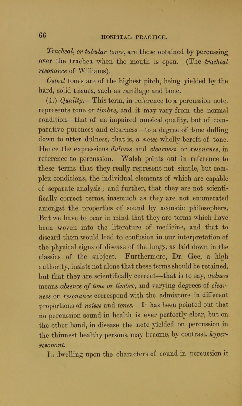 Tracheal, or tubular tones, are those obtained by percussing over the trachea when the mouth is open. (The tracheal resonance of Williams). Osteal tones are of the highest pitch, being yielded by the hard, solid tissues, such as cartilage and bone. (4.) Quality.—This term, in reference to a percussion note, represents tone or timbre, and it may vary from the normal condition—that of an impaired musical quality, but of com- parative pureness and clearness—to a degree of tone dulling down to utter dulness, that is, a noise wholly bereft of tone. Hence the expressions dulness and clearness or resonance, in reference to percussion. Walsh points out in reference to these terms that they really represent not simple, but com- plex conditions, the individual elements of which are capable of separate analysis; and further, that they are not scienti- fically correct tenns, inasmuch as they are not enumerated amongst the properties of sound by acoustic philosophers. But we have to bear in mind that they are terms which have been woven into the literature of medicine, and that to discard them would lead to confusion in our interpretation of the physical signs of disease of the lungs, as laid down in the classics of the subject. Furthermore, Dr. Gee, a high authority, insists not alone that these terms should be retained, but that they are scientifically correct—that is to say, dulness means absence of tone or timbre, and varying degrees of clear- ness or resonance correspond with the admixture in different proportions of noises and tones. It has been pointed out that no percussion sound in health is ever perfectly clear, but on the other hand, in disease the note yielded on percussion in the thinnest healthy persons, may become, by contrast, hyper- resonant. In dwelling upon the characters of sound in percussion it