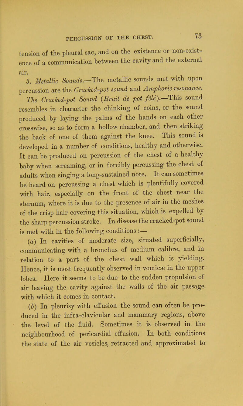 tension of the pleural sac, and on the existence or non-exist- ence of a communication between the cavity and the external air. 5. Metallic ASounds.—The metallic sounds met with upon percussion are the Cracked-pot sound and Amphoric resonance. The Cracked-pot Sound (Bruit de pot fiU).—Th.is sound resembles in character the chinking of coins, or the sound produced by laying the palms of the hands on each other crosswise, so as to form a hollow chamber, and then striking the back of one of them against the knee. This sound is developed in a number of conditions, healthy and otherwise. It can be produced on percussion of the chest of a healthy baby when screaming, or in forcibly percussing the chest of adults when singing a long-sustained note. It can sometimes be heard on percussing a chest which is plentifully covered with hair, especially on the front of the chest near the sternum, where it is due to the presence of air in the meshes of the crisp hair covering this situation, which is expelled by the sharp percussion stroke. In disease the cracked-pot sound is met with in the following conditions :— (a) In cavities of moderate size, situated superficially, communicating with a bronchus of medium calibre, and in relation to a part of the chest wall which is yielding. Hence, it is most frequently observed in vomicae in the upper lobes. Here it seems to be due to the sudden propulsion of air leaving the cavity against the walls of the air passage with which it comes in contact. (b) In pleurisy with effusion the sound can often be pro- duced in the infra-clavicular and mammary regions, above the level of the fluid. Sometimes it is observed in the neighbourhood of pericardial effusion. In both conditions the state of the air vesicles, retracted and approximated to