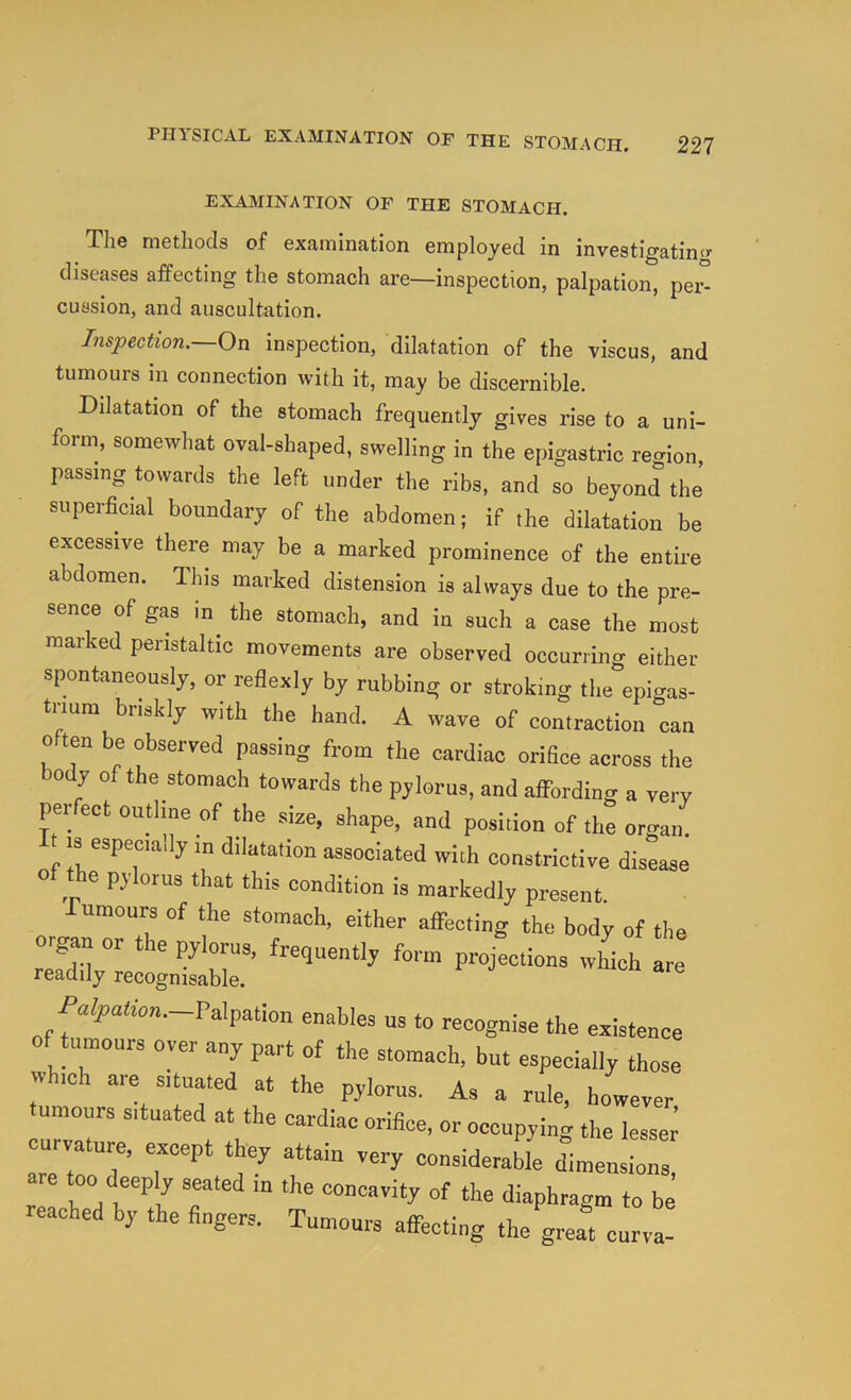 EXAMINATION OF THE STOMACH. The methods of examination employed in investigatino- diseases affecting the stomach are—inspection, palpation, per° cussion, and auscultation. Inspection. On inspection, dilatation of the viscus, and tumours in connection with it, may be discernible. Dilatation of the stomach frequently gives rise to a uni- form, somewhat oval-shaped, swelling in the epigastric recrion passing towards the left under the ribs, and so beyond the’ superficial boundary of the abdomen; if the dilatation be excessive there may be a marked prominence of the entire abdomen. This marked distension is always due to the pre- sence of gas in^ the stomach, and in such a case the most mar ed peristaltic movements are observed occurring either spontaneOTsly, or reflexly by rubbing or stroking tl.e enigas- tnum briskly with the hand. A wave of contraction can often be observed passing from the cardiac orifice across the ody of the stomach towards the pylorus, and affording a very perfect outline of the size, shape, and position of the organ. 18 especially m dilatation associated with constrictive disease of the pylorus that this condition is markedly present. Tumours of the stomach, either affecting the body of the organ or the pylorus, frequently form projections which are Pu^y,a&n.-Palpation enables us to recognise the existence of tumours over any part of the stomach, but especially those w ich aie situated at the pylorus. As a rule, however umours situated at the cardiac orifice, or occupving the lesser curvature, except they attain very considerabie dimensions are too deeply seated in the concavity of the diaphragm to be reached by the fingers. Tumours affecting the great curva-