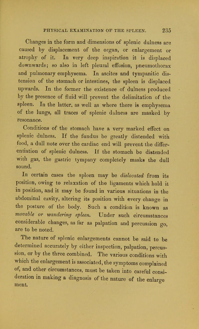 Changes in the form and dimensions of splenic dulness are caused by displacement of the organ, or enlargement or atrophy of it. In very deep inspiration it is displaced downwards; so also in left pleural effusion, pneumothorax and pulmonary emphysema. In ascites and tympanitic dis- tension of the stomach or intestines, the spleen is displaced upwards. In the former the existence of dulness produced by the presence of fluid will prevent the delimitation of the spleen. In the latter, as well as where there is emphysema of the lungs, all traces of splenic dulness are masked by resonance. Conditions of the stomach have a very marked effect on splenic dulness. If the fundus be greatly distended with food, a dull note over the cardiac end will prevent the differ- entiation of splenic dulness. If the stomach be distended with gas, the gastric tympany completely masks the dull sound. In certain cases the spleen may be dislocated from its position, owing to relaxation of the ligaments which hold it in position, and it may be found in various situations in the abdominal cavity, altering its position with every change in the posture of the body. Such a condition is known as movable or wandering spleen. Under such circumstances considerable changes, as far as palpation and percussion go, are to be noted. The nature of splenic enlargements cannot be said to be determined accurately by either inspection, palpation, percus- sion, or by the three combined. The various conditions with which the enlargement is associated, the symptoms complained of, and other circumstances, must be taken into careful consi- deration in making a diagnosis of the nature of the enlarge ment.