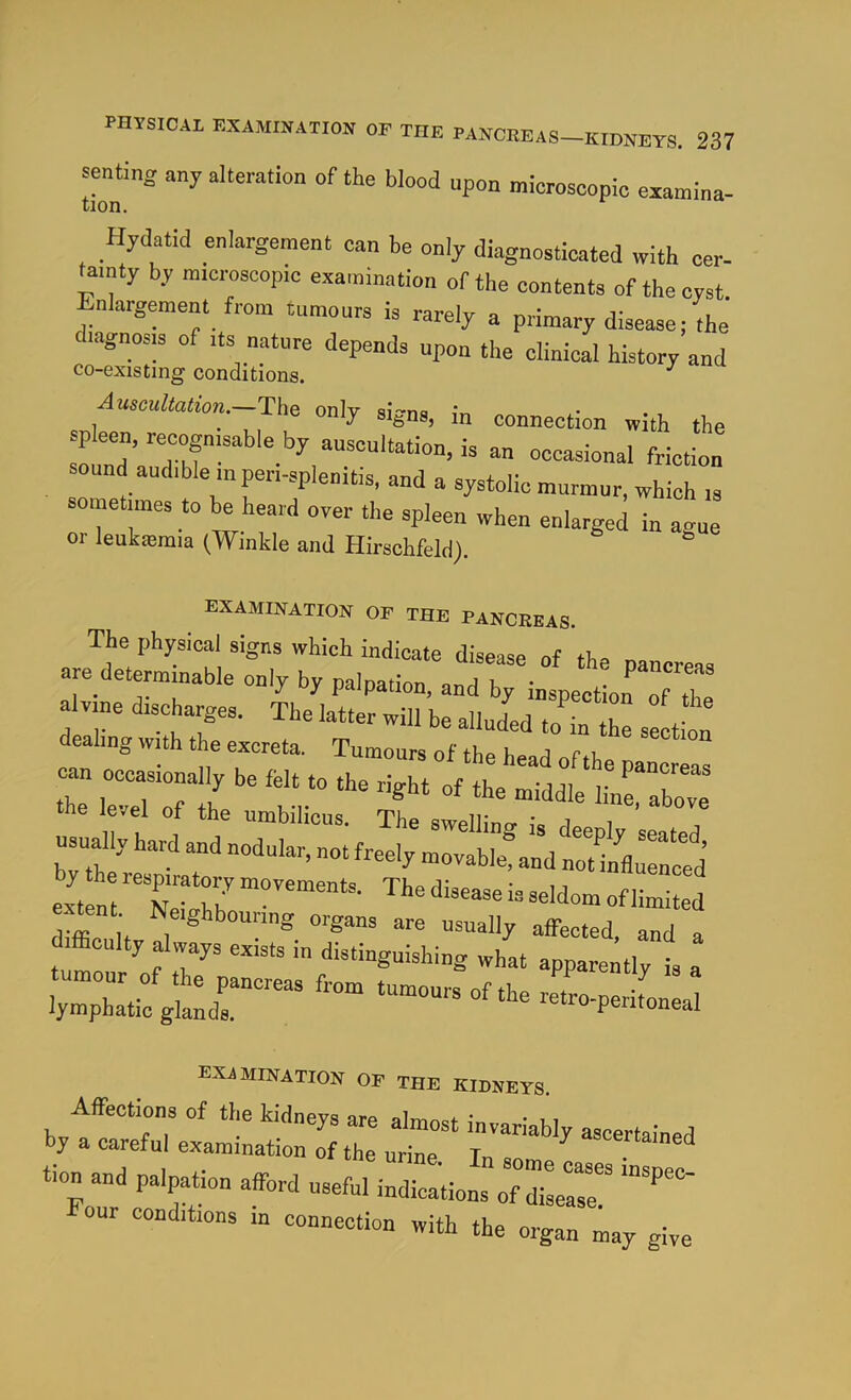 senUng sny alteration of the blood upon microscopic examina- Hydatid enlargement can be only diagnosticated with cer- tainty by microscopic examination of the contents of the cyst Enlargement from tumours is rarely a primary disease; the' diagnosis of its nature depends upon the clinical history and co-existing conditions. ^ Auscultation.—The onlv ai'-nc • ^ in connection with the sound audible inperi-splenitis. and a systolic murmur, which is ometimes to be heard oyer the spleen when enlarged in anue or leukemia (Winkle and Hirschfeld). ^ ° examination of the pancreas. The physical signs which indicate disease of the pancreas are determinable only by palpation, and by inspection of iT alvine discharges. The latter will),, li f , dealing with the excreta. Tumours of the head of tho n .u.lyhardandnoduL:r;4^m^^^^^^^^ ext nt 'TeLhh'' tent Neighbouring organs are usually affected, and a tumrur rf hat apparently is a EXiMINATION OF THE KIDNEYS :!:r tT’ s.. - Hp™ .fcd ..a.1 “fo our conditions in connection with the organ may give