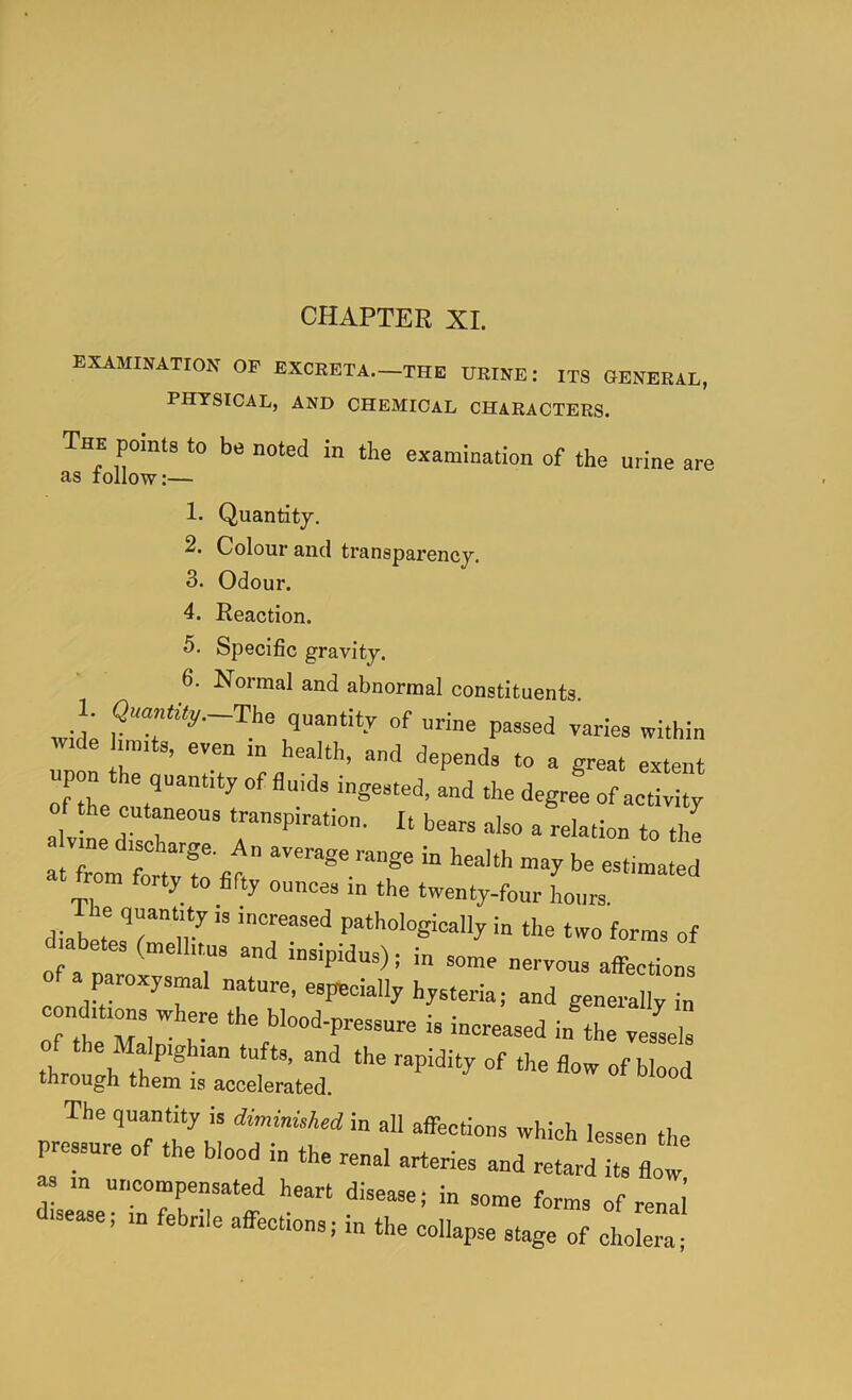 CHAPTER XL examination of excreta.—the urine: its general, PHYSICAL, AND CHEMICAL CHARACTERS. The points to be noted in the examination of the urine are as lollow:— 1. Quantity. 2. Colour and transparency. 3. Odour. 4. Reaction. 5. Specific gravity. 6. Normal and abnormal constituents. 1. <3aan%._The quantity of urine passed varies within tv.de hunts, even in health, and depends to a great extent upon the quantity of fluids ingested, and the degree of activity the cutaneous transpiration. It bears also a relation to the a vme discharge. An average range in health may be estimated at from forty to flfty ounces in the twenty-four Lurs. le quantity is increased pathologically in the two forms of diabetes (mellitus and insipidus); in some nervous affelns CO «»pe<=ially hysteria; and generally in c nditions where the blood-pressure is increased in the vessl 0 the Malpighian tufts, and the rapidity of the flow of blood through them is accelerated. The quantity is diminuhed in all affections which lessen the pressure of the blood in the renal arteries and retardTflow aease, in febrile affections; m the collapse stage of cholera;