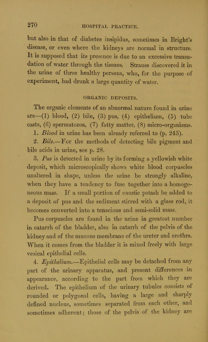 but also in that of diabetes insipidus, sometimes in Bright’s disease, or even where the kidneys are normal in structure. It is supposed that its presence is due to an excessive transu- dation of water through the tissues. Strauss discovered it in the urine of three healthy persons, who, for the purpose of experiment, had drunk a large quantity of water. ORGANIC DEPOSITS. The organic elements of an abnormal nature found in urine are—(1) blood, (2) bile, (3) pus, (4) epithelium, (5) tube casts, (6) spermatozoa, (7) fatty matter, (8) micro-organisms. 1. Blood in urine has been already referred to (p. 243). 2. Bile.—For the methods of detecting bile pigment and ' bile acids in urine, see p. 28. 3. Pus is detected in urine by its forming a yellowish white deposit, which microscopically shows white blood corpuscles unaltered in shape, unless the urine be strongly alkaline, Avhen they have a tendency to fuse together into a homoge- neous mass. If a small portion of caustic potash be added to a deposit of pus and the sediment stirred with a glass rod, it becomes converted into a tenacious and semi-solid mass. Pus corpuscles are found in the urine in greatest number in catarrh of the bladder, also in catarrh of the pelvis of the kidney and of the mucous membrane of the ureter and urethra. When it comes from the bladder it is mixed freely with large vesical epithelial cells. 4. Epithelium.—Epithelial cells may be detached from any part of the urinary apparatus, and present differences in appearance, according to the part from which they are derived. The epithelium of the urinary tubules consists of rounded or polygonal cells, having a large and sharply defined nucleus, sometimes separated from each other, and sometimes adherent; those of the pelvis of the kidney are