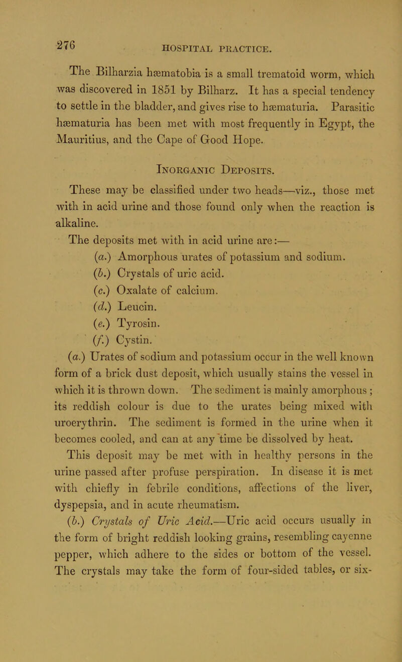 The Bilharzia hasmatobia is a small trematoid worm, which was discovered in 1851 by Bilharz. It has a special tendency to settle in the bladder, and gives rise to hajmaturia. Parasitic haematuria has been met with most frequently in Egypt, the Mauritius, and the Cape of Good Hope. Inorganic Deposits. These may be classified under two heads—viz., those met with in acid urine and those found only Avhen the reaction is alkaline. The deposits met Avith in acid urine are:— (a.) Amorphous urates of potassium and sodium. (h.) Crystals of uric acid. (c.) Oxalate of calcium. (d.) Leucin. {e.') Tyrosin. ■ (/.) Cystin. (a.) Urates of sodium and potassium occur in the well known form of a brick dust deposit, which usually stains the vessel in which it is thrown down. The sediment is mainly amorphous ; its reddish colour is due to the urates being mixed witli uroerythrin. The sediment is formed in the urine when it becomes cooled, and can at any'time be dissolved by heat. This deposit may be met with in healthy persons in the urine passed after profuse perspiration. In disease it is met with chiefly in febrile conditions, affections of the liver, dyspepsia, and in acute rheumatism. (5.) Crystals of Uric Acid.—Uric acid occurs usually in the form of bright reddish looking grains, resembling cayenne pepper, which adhere to the sides or bottom of the vessel. The crystals may take the form of four-sided tables, or six-