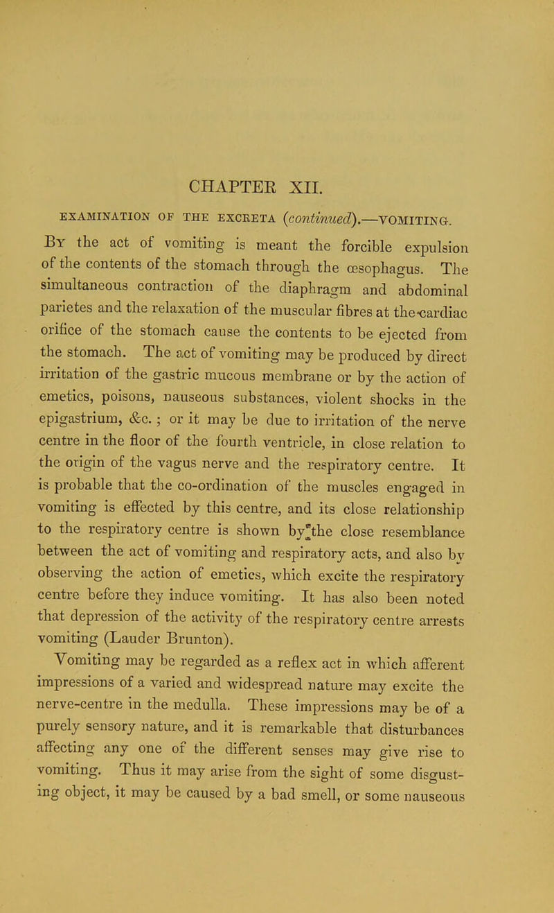 EXAMINATION OF THE EXCKETA {continued). VOMITING. By the act of vomiting is meant the forcible expulsion of the contents of the stomach through the oesophagus. The simultaneous contraction of the diaphragm and abdominal paiietes and the relaxation of the muscular fibres at the*cardiac orifice of the stomach cause the contents to be ejected from the stomach. The act of vomiting may be produced by direct irritation of the gastric mucous membrane or by the action of emetics, poisons, nauseous substances, violent shocks in the epigastrium, &c.; or it may be due to irritation of the nerve centre in the floor of the fourth ventricle, in close relation to the origin of the vagus nerve and the respiratory centre. It is probable that the co-ordination of the muscles engaged in vomiting is effected by this centre, and its close relationship to the respiratory centre is shown by the close resemblance between the act of vomiting and respiratory acts, and also bv observing the action of emetics, which excite the respiratory centre before they induce vomiting. It has also been noted that depression of the activity of the respiratory centre arrests vomiting (Lauder Brunton). Vomiting may be regarded as a reflex act in which afferent impressions of a varied and widespread nature may excite the nerve-centre in the medulla. These impressions may be of a purely sensory nature, and it is remarkable that disturbances affecting any one of the dilferent senses may give rise to vomiting. Thus it may arise from the sight of some disgust- ing object, it may be caused by a bad smell, or some nauseous