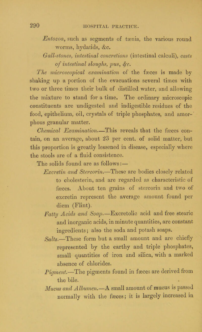 Entozoa, such as segments of ta3nia, the various round worms, hydatids, &c. Gall-stones, intestinal concretions (intestinal calculi), casts of intestinal sloughs, 2^us, ^c. The microscopical examination of the faeces is made by shaking up a portion of the evacuations several times with two or three times their hulk of distilled water, and allowing the mixture to stand for a time. The ordinary microscopic constituents are undigested and indigestible residues of the food, epithelium, oil, crystals of triple phosphates, and amor-’ phous granular matter. Chemical Examination—This reveals that the faeces con- tain, on an average, about 23 per cent, of solid matter, but this proportion is greatly lessened in disease, especially Avhere the stools are of a fluid consistence. The solids found are as follows:— Excretin and Stercorin.—These are bodies closely related to cholesterln, and are regarded as characteristic of fo3ces. About ten grains of stercorin and two of excretin represent the average amount found per diem (Flint). Fatty Acids and Soap).—Excretolic acid and free stearic and inorganic acids, in minute quantities, are constant ingredients; also the soda and potash soaps. Salts.—These form but a small amount and are chiefly represented by the earthy and triple phosphates, small quantities of iron and silica, with a marked absence of chlorides. Pigment.—The pigments found in fmces are derived from the bile. Mucus and Albumen.—A small amount of mucus is passed normally with the fa3ces; it is largely increased in