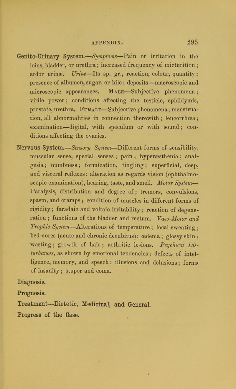 Genito-Urinary System.—Symptoms—Pain or irritation in the loins, bladder, or urethra; increased frequency of micturition ; ardor urinae. Urine—Its sp. gr., reaction, colour, quantity; presence of albumen, sugar, or bile; deposits—macroscopic and microscopic appearances. Male—Subjective phenomena ; virile power; conditions affecting the testicle, epididymis, prostate, urethra. Female—Subjective phenomena; menstrua- tion, all abnormalities in connection therewith; leucorrhcea; examination—digital, with speculum or with sound; con- ditions affecting the ovaries. Nervous System.—Sensory System—Different forms of sensibility, muscular sense, special senses ; pain ; hyperaesthenia; anal- gesia ; numbness; formication, tingling; superficial, deep, and visceral refiexes; alteration as regards vision (ophthalmo- scopic examination), hearing, taste, and smell. Motor System— Paralysis, distribution and degree of; tremors, convulsions, spasm, and cramps; condition of muscles in different forms of rigidity; faradaic and voltaic irritability; reaction of degene- ration ; functions of the bladder and rectum. Vaso-Motor and Trophic System—Alterations of temperature ; local sweating ; bed-sores (acute and chronic decubitus); oedema; glossy skin ; wasting; growth of hair ; arthritic lesions. Psychical Dis- turbances, as shown by emotional tendencies; defects of intel- ligence, memory, and speech; illusions and delusions; forms of insanity ; stupor and coma. Diagnosis. Prognosis. Treatment—Dietetic, Medicinal, and General. Progress of the Case.