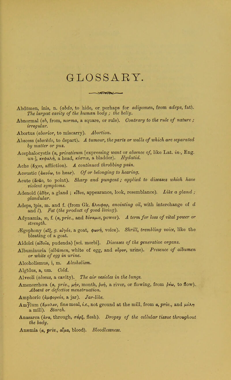 GLOSSARY Abdomen, inis, n. (abdo, to bide, or perhaps for adipomen, from adeps, fat). The largest cavity of the human body ; the belly. Abnormal {ah, from, norma, a square, or rule). Contrary to the rule of nature ; irregular. Abortus (aborior, to miscarry). Abortion. Abscess {abscedo, to depart). A tumour, the parts or walls of which are separated by matter or pus. Acephalocystis (a, privativum [expressing want or absence of, like Lat. in-, Eng. ■wn-], K€(pa\ii, a bead, kvotis, a bladder). Hydatid. Ache {&XOS, affiction). A continued throbbing pain. Acoustic {aKoiu, to hear). Of or belonging to hearing. Acute {acuo, to point). Sharp and pungent; applied to diseases which have violent symptoms. Adenoid {aS^v, a gland ; elSoy, appearance, look, resemblance). Like a gland ; glandular. Adeps, Ipis, m. and f. (from Gk. &\ei<pap, anointing oil, with interchange of d and 1). Fat {the product of good living). Adynamia, ae, f. {a,priv., and Svvafus, power). A term for loss of vital power or strength. uEgophony (aff, g. alySs, a goat, voice). Shrill, trembling voice, like the bleating of a goat. Aidoici {aibola, pudenda) [sci. morbi]. Diseases of the generative organs. Albuminuria {albumen, white of egg, and ovpou, urine). Presence of albumen or white of egg in urine. Alcoholismus, i, m. Alcoholism. Algldus, a, um. Cold. Alveoli {alveus, a cavity). The air vesicles in the lungs. Amenorrhcea (o, priv., fiiiv, month, ^oi), a river, or flowing, from to flow). Absent or defective menstruation. Amphoric {aftfopevs, a jar). Jar-like. Am^lum {&fiv\ov, fine meal, i.e., not ground at the mill, from a, priv., and p.v\rt a mill). Starch. Anasarca {ava, through, adp^, flesh). Dropsy of the cellula/r tissue throughout the body. Anaemia (a, priv., adpa, blood). Bloodlessness.