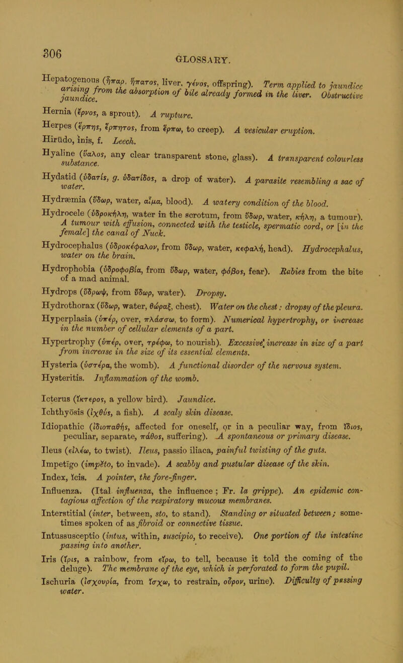 glossary. offspring). Term applied to jaundice jaundice^ a^sorP^i-ow of hile already formed in the Liver. Obstructive Hernia {tpvos, a sprout). A rupture. Herpes (epirpr, Ipirpros, from '4pira), to creep). Hirudo, inis, f. Leech. transparent stone, glass). A transparent colourless A vesicular eruption. ® water). A parasite resembling a sac of Hydraemia (vSup, water, al/xa, blood). A watery condition of the blood. Hydrocele (iSpoui^Kp, water in the scrotum, from iibwp, water, a tumour). A tumour with effusion, connected with the testicle, spermatic cord, or [in the female] the canal of Nuck. Hydrocephalus (uSpo/ce^aAov, from SSup, water, Ked>a\ii, head). Hydrocephalus, water on the brain. Hydrophobia {vbpo<pofiia, from SSwp, water, tp6$os, fear). Rabies from the bite of a mad animal. Hydrops (SSpcetli, from SSeop, water). Dropsy. Hydrothorax (vSup, water, 6dpa^, chest). Water on the chest; dropsy of the pleura. Hyperplasia {inrep, over, Tr\d<r(ro>, to form). Numerical hypertrophy, or increase in the number of cellular elements of a part. Hypertrophy (virep, over, rpepco, to nourish). Excessive\i/ncrease in size of a part from increase in the size of its essential elements. Hysteria (verepa, the womb). A functional disorder of the nervous system. Hysteritis. Inflammation of the womb. Icterus (iKTepo?, a yellow bird). Jaundice. Ichthyosis (IxOvs, a fish). A scaly shin disease. Idiopathic (IbioiraOits, affected for oneself, or in a peculiar way, from 'Chios, peculiar, separate, irdOos, suffering). spontaneous or primary disease. Ileus (etXeco, to twist). Ileus, passio iliaca, painful twisting of the guts. Impetigo (imp?to, to invade). A scabby and pustular disease of the shin. Index, feis. A pointer, the fore-flnger. Influenza. (Ital influenza, the influence ; Fr. la grippe). An epidemic con- tagious affection of the respiratory mucous membranes. Interstitial (inter, between, sto, to stand). Standing or situated between; some- times spoken of as flbroid or connective tissue. Intussusceptio (intus, within, suscipio, to receive). One portion of the intestine passing into another. Iris (Xpis, a rainbow, from eXpa>, to tell, because it told the coming of the deluge). The membrane of the eye, which is perforated to form the pupil. Ischuria (tffxovpla, from Xax^t to restrain, oipov, urine). Difficulty of passing water.