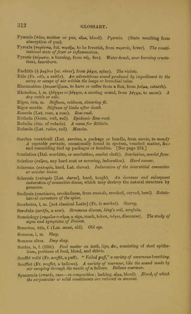 Pyaemia (irvou, matter or pus, blood). Pycemia. (State resulting from absorption of pus). Pyrexia {Trvpea(rw, fut. nvpe^u, to be feverish, from Truperds, fever). The consti- tutional state of fever or inflammation. Pyrosis {iripaxus, a burning, from irvf, fire). Water-hrash, sour turning eructa- tions, heartburn. Rachitis (fi fiaxiris [sc. v6<ros'\, from pdxis, spine). The rickets. R§.le (Fr. rale, a rattle). An adventitious sound <produeed by impediment to the entry or escape of air within the lungs or bronchial tubes. Rheumatism (^evyaTl^opai, to have or suffer from a flux, from ^evfxa, catarrh). Rhonchus, i, m. (f>6yxos = ^eyxos, a snoring sound, from ^€7x«, to snore). A dry rattle or rale. Rigor, oris, m. Stiffness, coldness, shivering flt. Rigor mortis. Stiffness of limbs after death. Roseola (Lat. rosa, a rose). Rose-rash. Rotheln (Germ, roth, red). Epidemic Rose-rash. Rubella (dim. of rubeola'). A name for Rotheln. Rubeola (Lat. ruber, red). Measles. SarcKna ventriculi (Lat. sareina, a package or bundle, from sarcio, to mend)' A vegetable parasite, occasionally found in sputum, vomited matter, &c.> and resembling tied up packages or bundles. [See page 284.] Scarlatina (Ital. scarldtto, or scarlattino, scarlet cloth). Scarlatina, scarlet fever. Scirrhus {aKipos, any hard coat or covering, induration). Hard cancer. Sclerema (<rK\7]p6s, hard, Lat. dw'us). Induration of the interstitial connective or areolar tissue. Sclerosis {aK\pp6s [Lat. durus], hard, tough). An increase and subsequent induration of connective tissue, which may destroy the natural structure by pressure. Scoliosis (ffKo\lw(ns, crookedness, from (Tko\l6s, crooked, curved, bent). Rotato- lateral curvature of the spine. Scorbutus, i, m. [not classical Latin] (Fr. le scorbut). Scurvy. Scrofulae {sci'ofa, a sow). Stmimous disease, king’s evil, scrofula. Semeiology (ar\p.uov=ffriix,a, a sign, mark, token, \6yos, discourse). The study of signs and symptoms of Disease. Senectus, utis, f. (Lat. senex, old). Old age. Somnus, i, m. Sleep. Somnus altus. Deep sleep. Sordes, is, f. (filth). Foul matter on Ueth, lips, <S:c., consisting of shed epithe- lium, portions of food, blood, and dAbris. Souffld voil4 (Fr. souffl6, a puff). “ Veiled puff,” a variety of cavernous breathing. Soufflet (Fr. soufflet, a bellows). A variety of murmur, like the sound made by air escaping through the nozzle of a bellows. Belloivs murmur. Spanaemia (tnravds, rare—in composition: lacking, dlpa, blood). Blood, of which the corpuscular or solid constituents are reduced in amount.