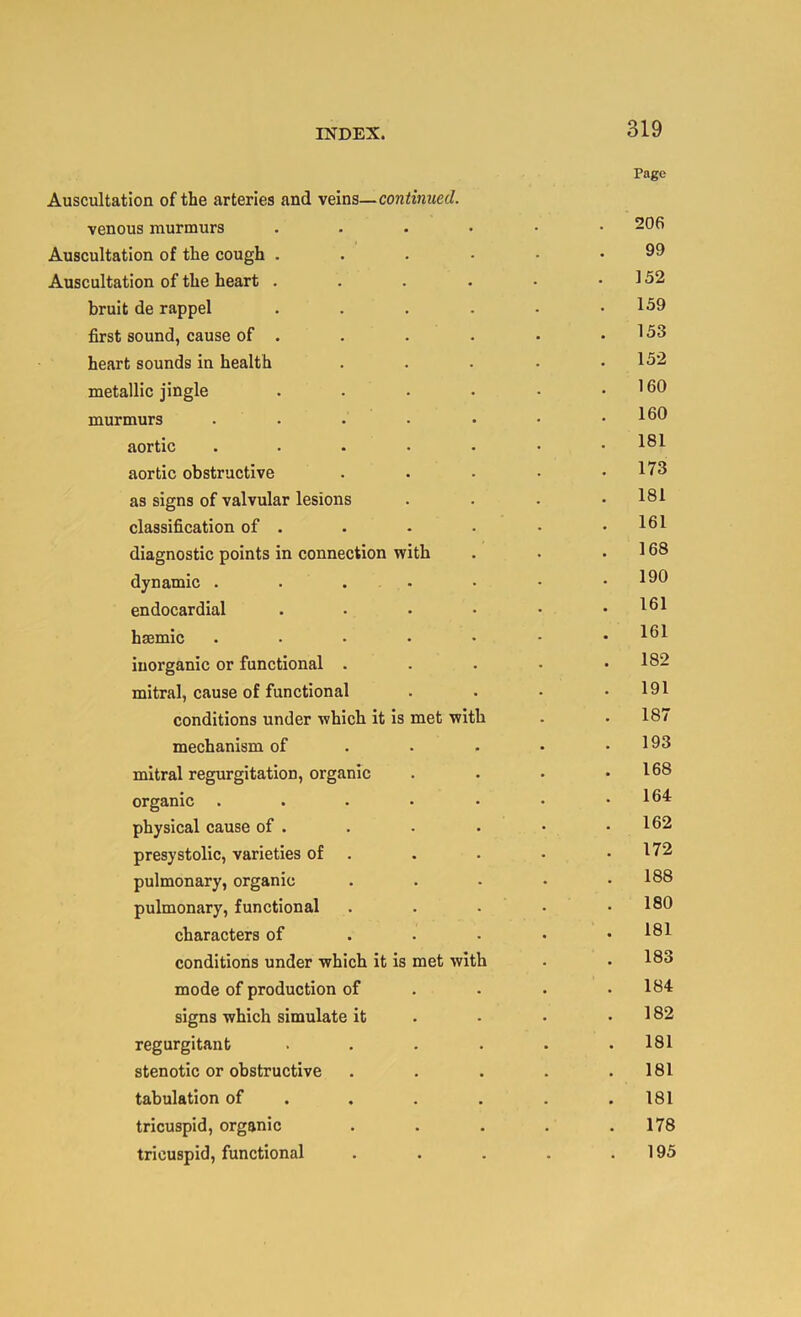 Page Auscultation of the arteries and veins—continued. venous murmurs 206 Auscultation of the cough 9^ Auscultation of the heart . . . . • .152 bruit de rappel . . . . - .159 first sound, cause of . . . . . .153 heart sounds in health . . . • ,152 metallic jingls . . • • • .160 murmurs .....•• 160 aortic ....... 181 aortic obstructive . . • • .173 as signs of valvular lesions . . . .181 classification of . • - • • .161 diagnostic points in connection with . . .168 dynamic . . . • • • .190 endocardial . . . • • .161 hsemic .....-• 161 inorganic or functional . . . • .182 mitral, cause of functional .... 191 conditions under which it is met with . .187 mechanism of . . • • .193 mitral regurgitation, organic . . • .168 organic . . . • • • .164 physical cause of . . . . • .162 presystolic, varieties of . . . • .172 pulmonary, organic , . • • .188 pulmonary, functional . . . • .180 characters of . . • • .181 conditions under which it is met with . .183 mode of production of , . . .184 signs which simulate it . - • .182 regurgitant . . . . . .181 stenotic or obstructive . . . . .181 tabulation of . . . . . .181 tricuspid, organic ..... 178 tricuspid, functional . . . . .195