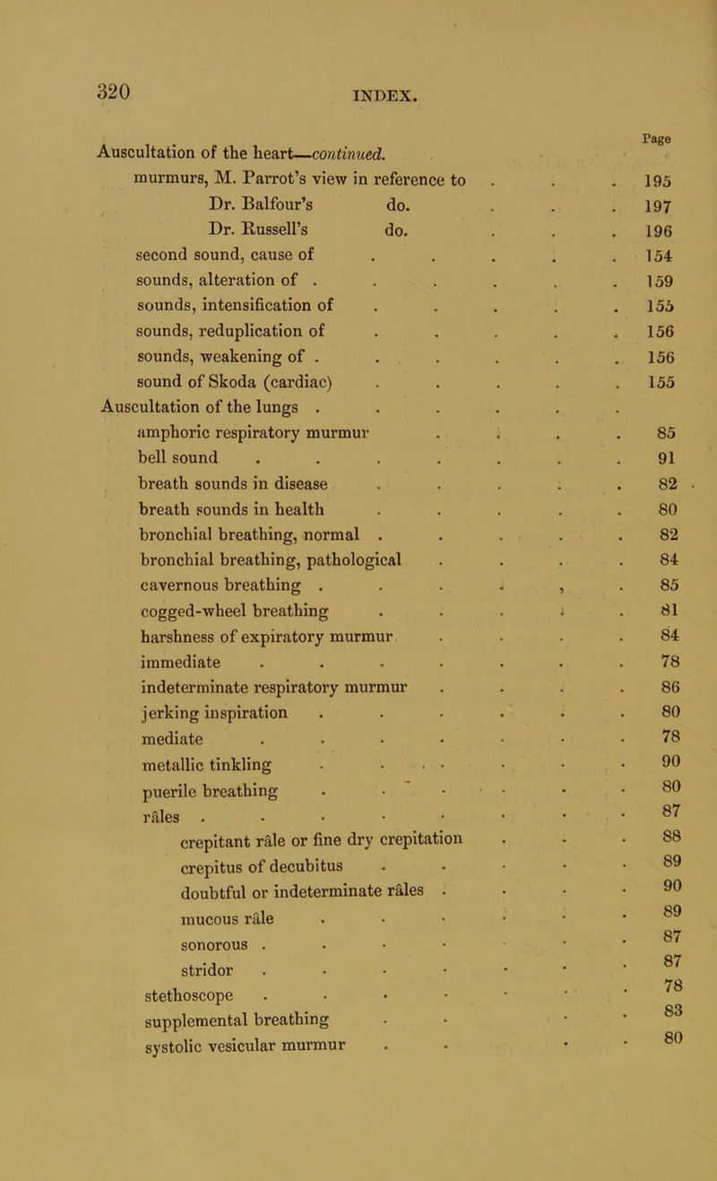 Auscultation of the heart—mitinued. murmurs, M. Parrot’s view in reference to . . .195 Dr. Balfour’s do. . . .197 Dr. Russell’s do. . . .196 second sound, cause of . . . . .154 sounds, alteration of . . . . . .159 sounds, intensification of . . . . .155 sounds, reduplication of . . . . .156 sounds, weakening of . . . . . .156 sound of Skoda (cardiac) . . . . .155 Auscultation of the lungs ...... amphoric respiratory murmur . . . .85 bell sound ....... 91 breath sounds in disease . . . . .82 breath sounds in health ... . . 80 bronchial breathing, normal . . . . .82 bronchial breathing, pathological . . . .84 cavernous breathing ...... 85 cogged-wheel breathing . . . * .81 harshness of expiratory murmur . . . .84 immediate ....... 78 indeterminate respiratory murmur . . . .86 jerking inspiration ...... 80 mediate ....... 78 metallic tinkling . . , . . . .90 puerile breathing . • • ■ • • .80 rtiles . . • ■ • • . . 87 crepitant rale or fine dry crepitation . . .88 crepitus of decubitus . . • • .89 doubtful or indeterminate rales . . • .90 OQ mucous rale ° 87 sonorous stridor ...•••* 78 stethoscope supplemental breathing . • . . 83 ^ ^ 80 systolic vesicular murmur . . . . ou