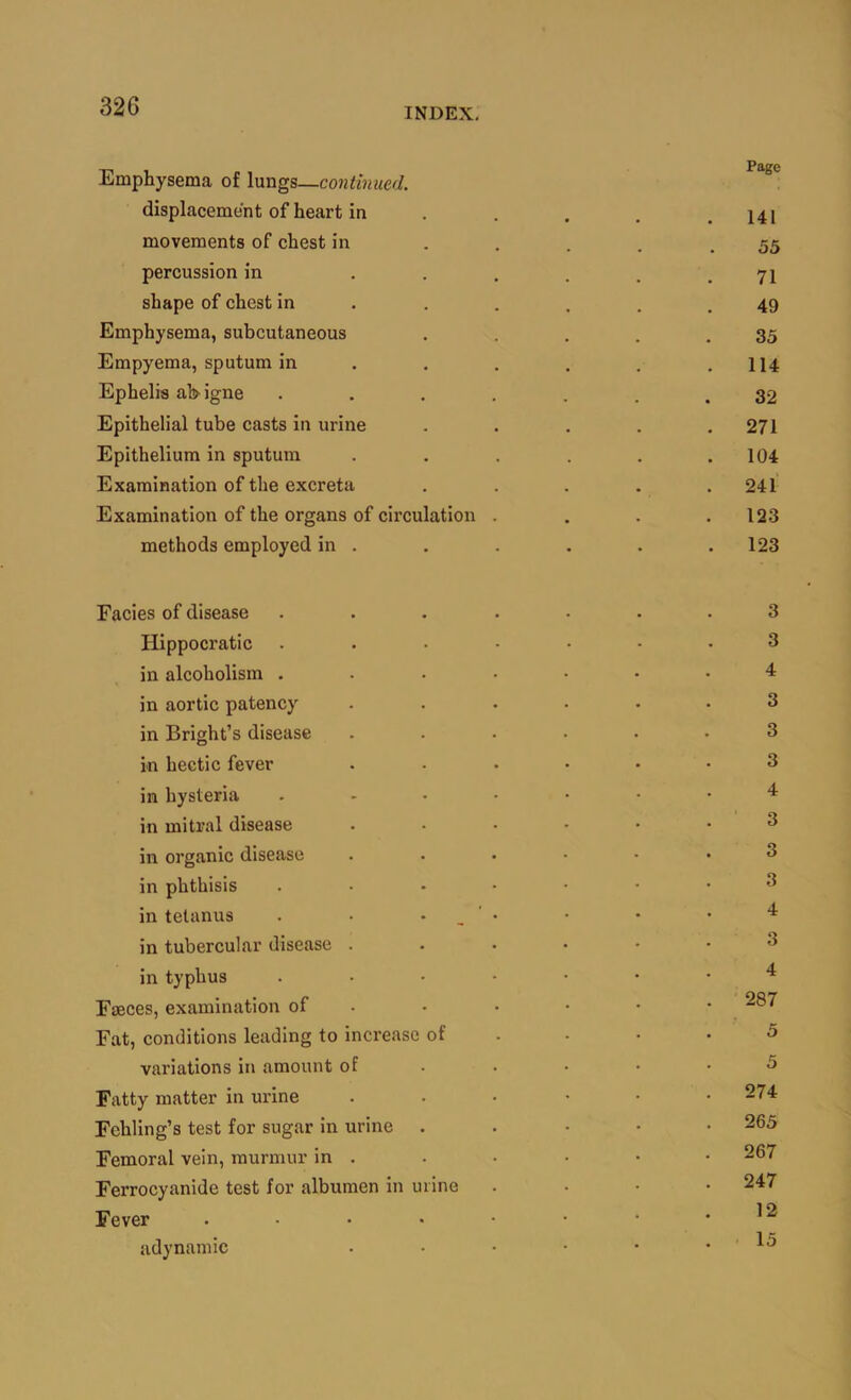 Emphysema of lungs—continued. displacement of heart in . . . . .141 movements of chest in - .... 55 percussion in . . . . . .71 shape of chest in . . . , . .49 Emphysema, subcutaneous . . . . .35 Empyema, sputum in . . . . . .114 Ephelis al>igne ....... 32 Epithelial tube casts in urine . . . . .271 Epithelium in sputum . . . . . .104 Examination of the excreta . . . . .241 Examination of the organs of cii’culation . . . .123 methods employed in . . . . . .123 Facies of disease ....... 3 Hippocratic ....... 3 in alcoholism ....... 4 in aortic patency ...... 3 in Bright’s disease ...... 3 in hectic fever . . .... 3 in hysteria ....... 4 in mitral disease ...... 3 in organic disease ...... 3 in phthisis ....... 3 in tetanus . • • . ' • • • • in tubercular disease ...... 3 in typhus ....... Faeces, examination of . . . • • • Fat, conditions leading to increase of . • • .5 variations in amount of . . . • .5 Fatty matter in urine ...... 274 Fehling’s test for sugar in urine ..... 265 Femoral vein, murmur in . . . • . • 267 Ferrocyanide test for albumen in urine .... 247 Fever . . . • • • • .12 adynamic . . • • • .15