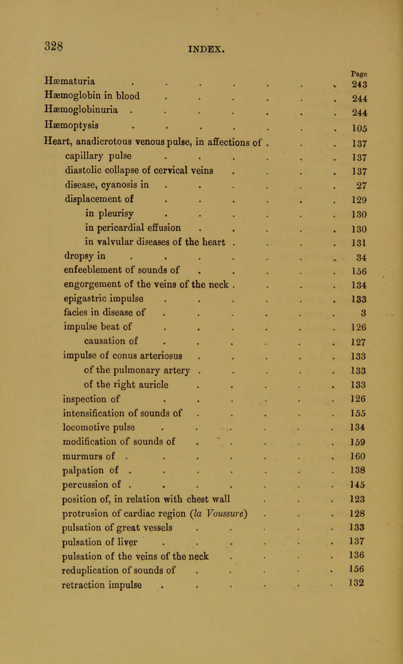 Haematuria 243 Haemoglobin in blood ...... 244 Haemoglobinuria 244 Haemoptysis . . . . , . .105 Heart, anadicrotous venous pulse, in affections of . . . 137 capillary pulse . . . . . .137 diastolic collapse of cervical veins . . . .137 disease, cyanosis in . . . . . .27 displacement of . . . . . .129 in pleurisy . . , . . .1.30 in pericardial effusion . . . . .130 in valvular diseases of the heart . . . .131 dropsy in . . . . . . ^34 enfeeblement of sounds of . . . .156 engorgement of the veins of the neck . . . .134 epigastric impulse . . . . . .133 facies in disease of . . . . . .3 impulse beat of . . . . . .126 causation of . . . . . .127 impulse of conus arteriosus . . . . .133 of the pulmonary artery . . . . .133 of the right auricle . . . .133 inspection of . . . • • .126 intensification of sounds of . . . . .155 locomotive pulse . . ,. . . .134 modification of sounds of . ' . . . .159 murmurs of . . . . . . .160 palpation of . . . . . . .138 percussion of . . . . . .145 position of, in relation vrith chest wall . . .123 protrusion of cardiac region (fe FoMSsurc) . . .128 pulsation of great vessels . . . . .133 pulsation of liver . . . . • .137 pulsation of the veins of the neck . .136 reduplication of sounds of . . • • .156 retraction impulse . . • • • .132