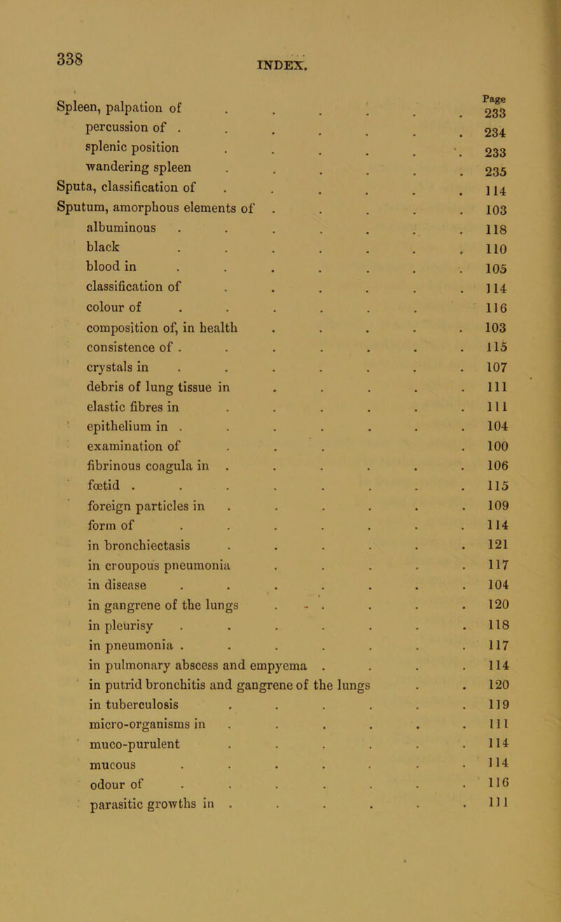 INDEX. Spleen, palpation of ... [ 233 percussion of . . . 234 splenic position . . . . . • ^ 233 ■wandering spleen ...... 235 Sputa, classification of . . . . . .114 Sputum, amorphous elements of . . . . .103 albuminous . . . . . . .118 black . . . . . . .110 blood in ...... . 105 classification of . . . . . .114 colour of . . . . . . 116 composition of, in health . . . . .103 consistence of . . . . . . .115 crystals in . . . . . . .107 debris of lung tissue in . . . . .Ill elastic fibres in . . . . . .Ill ‘ epithelium in . . . . . . . 104 examination of . . . .100 fibrinous coagula in . . . . . . 106 foetid • . . . . . . .115 foreign particles in . . . . . .109 form of . . . . . . .114 in bronchiectasis . . . . . .121 in croupous pneumonia . . . . .117 in disease . . . . . . .104 in gangrene of the lungs . - . . . .120 in pleurisy . . . . . . .118 in pneumonia . . . . . . .117 in pulmonary abscess and empyema . . . .114 in putrid bronchitis and gangrene of the lungs . .120 in tuberculosis . . . . . .119 micro-organisms in . . . . . .Ill muco-purulent . . . . . .114 mucous . . . . . . .114 odour of . . . . . . .116 parasitic growths in . . . . . .Ill