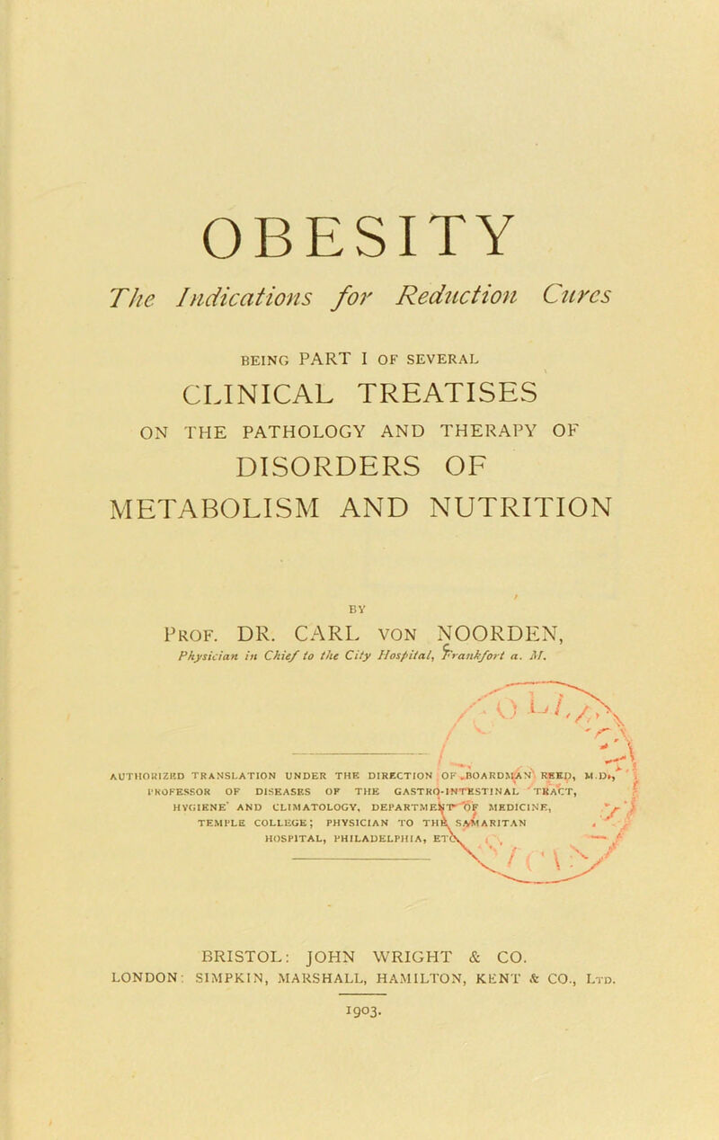 OBESITY The Indications for Reduction Cures BEING PART I OF SEVERAL CLINICAL treatises’ ON THE PATHOLOGY AND THERAPY OF DISORDERS OF METABOLISM AND NUTRITION BY Prof. DR. CARL von NOORDIyN, Physician in Chief to the City Hospital^ Frankfort a. M, / AUTHOUIZIID translation UNDER THE DIRECTION OF ,BOARD>^N\ RBKI), M PROFESSOR OF DISEASES OF THE CASTRO-INTESTINAL ‘TRACT, HVCIENE* AND CLIMATOLOGY, DEPARTMEk'P^O^ MEDICINE, TEMPLE college; PHYSICIAN TO TH^ SiVMARITAN 4 HOSPITAL, PHILADELPHIA, ETC\ 4 BRISTOL: JOHN WRIGHT & CO. LONDON; SIMPKIN, MARSHALL, HAMILTON, KENT & CO., Ltd. 1903.