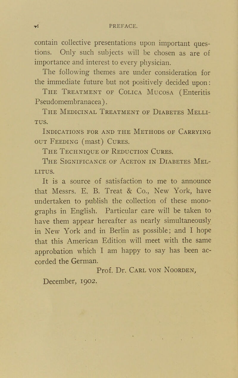 -rl PREFACE. contain collective presentations upon important ques- tions. Only such subjects will be chosen as are of importance and interest to every physician. The following themes are under consideration for the immediate future but not positively decided upon: The Treatment of Colica Mucosa (Enteritis Psetidomembranacea). The Medicinal Treatment of Diabetes Melli- TUS. Indications for and the Methods of Carrying OUT Feeding (mast) Cures. The Technique of Reduction Cures. The Significance of Aceton in Diabetes Mel- LITUS. It is a source of satisfaction to me to announce that Messrs. E. B. Treat & Co., New York, have undertaken to publish the collection of these mono- graphs in English. Particular care will be taken to have them appear hereafter as nearly simultaneously in New York and in Berlin as possible; and I hope that this American Edition will meet with the same approbation which I am happy to say has been ac- corded the German. Prof. Dr, Carl von Noorden, December, 1902.